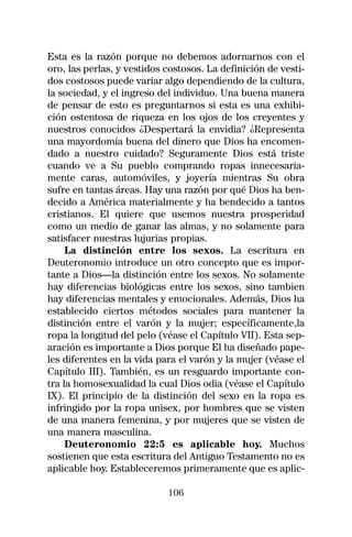 Esta es la razón porque no debemos adornarnos con el
oro, las perlas, y vestidos costosos. La definición de vesti-
dos costosos puede variar algo dependiendo de la cultura,
la sociedad, y el ingreso del individuo. Una buena manera
de pensar de esto es preguntarnos si esta es una exhibi-
ción ostentosa de riqueza en los ojos de los creyentes y
nuestros conocidos ¿Despertará la envidia? ¿Representa
una mayordomía buena del dinero que Dios ha encomen-
dado a nuestro cuidado? Seguramente Dios está triste
cuando ve a Su pueblo comprando ropas innecesaria-
mente caras, automóviles, y joyería mientras Su obra
sufre en tantas áreas. Hay una razón por qué Dios ha ben-
decido a América materialmente y ha bendecido a tantos
cristianos. El quiere que usemos nuestra prosperidad
como un medio de ganar las almas, y no solamente para
satisfacer nuestras lujurias propias.
     La distinción entre los sexos. La escritura en
Deuteronomio introduce un otro concepto que es impor-
tante a Dios—la distinción entre los sexos. No solamente
hay diferencias biológicas entre los sexos, sino tambien
hay diferencias mentales y emocionales. Además, Dios ha
establecido ciertos métodos sociales para mantener la
distinción entre el varón y la mujer; específicamente,la
ropa la longitud del pelo (véase el Capítulo VII). Esta sep-
aración es importante a Dios porque El ha diseñado pape-
les diferentes en la vida para el varón y la mujer (véase el
Capítulo III). También, es un resguardo importante con-
tra la homosexualidad la cual Dios odia (véase el Capítulo
IX). El principio de la distinción del sexo en la ropa es
infringido por la ropa unisex, por hombres que se visten
de una manera femenina, y por mujeres que se visten de
una manera masculina.
     Deuteronomio 22:5 es aplicable hoy. Muchos
sostienen que esta escritura del Antiguo Testamento no es
aplicable hoy. Estableceremos primeramente que es aplic-

                            106
 