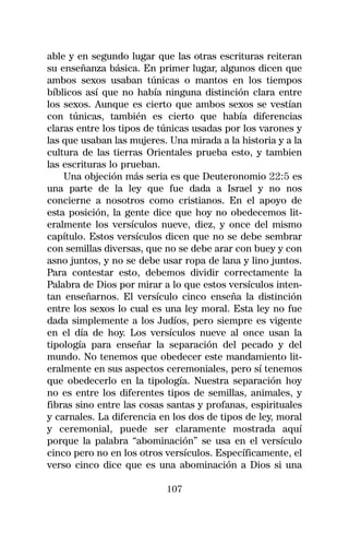 able y en segundo lugar que las otras escrituras reiteran
su enseñanza básica. En primer lugar, algunos dicen que
ambos sexos usaban túnicas o mantos en los tiempos
bíblicos así que no había ninguna distinción clara entre
los sexos. Aunque es cierto que ambos sexos se vestían
con túnicas, también es cierto que había diferencias
claras entre los tipos de túnicas usadas por los varones y
las que usaban las mujeres. Una mirada a la historia y a la
cultura de las tierras Orientales prueba esto, y tambien
las escrituras lo prueban.
    Una objeción más seria es que Deuteronomio 22:5 es
una parte de la ley que fue dada a Israel y no nos
concierne a nosotros como cristianos. En el apoyo de
esta posición, la gente dice que hoy no obedecemos lit-
eralmente los versículos nueve, diez, y once del mismo
capítulo. Estos versículos dicen que no se debe sembrar
con semillas diversas, que no se debe arar con buey y con
asno juntos, y no se debe usar ropa de lana y lino juntos.
Para contestar esto, debemos dividir correctamente la
Palabra de Dios por mirar a lo que estos versículos inten-
tan enseñarnos. El versículo cinco enseña la distinción
entre los sexos lo cual es una ley moral. Esta ley no fue
dada simplemente a los Judíos, pero siempre es vigente
en el día de hoy. Los versículos nueve al once usan la
tipología para enseñar la separación del pecado y del
mundo. No tenemos que obedecer este mandamiento lit-
eralmente en sus aspectos ceremoniales, pero sí tenemos
que obedecerlo en la tipología. Nuestra separación hoy
no es entre los diferentes tipos de semillas, animales, y
fibras sino entre las cosas santas y profanas, espirituales
y carnales. La diferencia en los dos de tipos de ley, moral
y ceremonial, puede ser claramente mostrada aquí
porque la palabra “abominación” se usa en el versículo
cinco pero no en los otros versículos. Específicamente, el
verso cinco dice que es una abominación a Dios si una

                           107
 