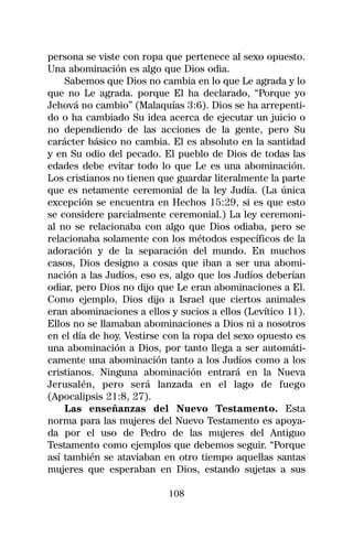 persona se viste con ropa que pertenece al sexo opuesto.
Una abominación es algo que Dios odia.
    Sabemos que Dios no cambia en lo que Le agrada y lo
que no Le agrada. porque El ha declarado, “Porque yo
Jehová no cambio” (Malaquías 3:6). Dios se ha arrepenti-
do o ha cambiado Su idea acerca de ejecutar un juicio o
no dependiendo de las acciones de la gente, pero Su
carácter básico no cambia. El es absoluto en la santidad
y en Su odio del pecado. El pueblo de Dios de todas las
edades debe evitar todo lo que Le es una abominación.
Los cristianos no tienen que guardar literalmente la parte
que es netamente ceremonial de la ley Judía. (La única
excepción se encuentra en Hechos 15:29, si es que esto
se considere parcialmente ceremonial.) La ley ceremoni-
al no se relacionaba con algo que Dios odiaba, pero se
relacionaba solamente con los métodos específicos de la
adoración y de la separación del mundo. En muchos
casos, Dios designo a cosas que iban a ser una abomi-
nación a las Judíos, eso es, algo que los Judíos deberían
odiar, pero Dios no dijo que Le eran abominaciones a El.
Como ejemplo, Dios dijo a Israel que ciertos animales
eran abominaciones a ellos y sucios a ellos (Levítico 11).
Ellos no se llamaban abominaciones a Dios ni a nosotros
en el día de hoy. Vestirse con la ropa del sexo opuesto es
una abominación a Dios, por tanto llega a ser automáti-
camente una abominación tanto a los Judíos como a los
cristianos. Ninguna abominación entrará en la Nueva
Jerusalén, pero será lanzada en el lago de fuego
(Apocalipsis 21:8, 27).
    Las enseñanzas del Nuevo Testamento. Esta
norma para las mujeres del Nuevo Testamento es apoya-
da por el uso de Pedro de las mujeres del Antiguo
Testamento como ejemplos que debemos seguir. “Porque
así también se ataviaban en otro tiempo aquellas santas
mujeres que esperaban en Dios, estando sujetas a sus

                           108
 