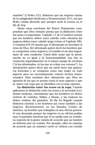 maridos” (I Pedro 3:5). Sabemos que las mujeres santas
de la antigüedad obedecían a Deuteronomio 22:5, así que
Pedro estaba diciendo que siempre sería la norma en el
día de hoy.
    Varias otras escrituras del Nuevo Testamento com-
prueban que Dios siempre piensa que la distinción entre
los sexos es importante. Capítulo 11 de I Corintios enseña
que los hombres deben tener cabello corto mientras las
mujeres deben tener cabello largo (véase el Capítulo VII).
I Corintios 6:9-10 enseña que el afeminado no heredará el
reino de Dios. Ser afeminado quiere decir los hombres que
se comportan como mujeres y el vestido es un área impor-
tante de esta condición. Usted debe notar que la afemi-
nación no es igual a la homosexualidad. Las dos se
enumeran separadamente en el mismo pasaje de escritura
(“ni los afeminados, ni los que se echan con varones”). La
afeminación quiere decir que un varón tiene una aparen-
cia femenina y se comporta como una mujer en todo
aspecto pero no necesariamente comete hechos homo-
sexuales. Esta escritura dice claramente que Dios no
aprueba de los que se portan como el sexo opuesto o que
se visten con ropa que se identifica con el sexo opuesto.
    La distinción entre los sexos en la ropa. Cuando
aplicamos la distinción entre los sexos a la sociedad occi-
dental moderna, entendemos que los hombres no deben
vestirse de vestidos, faldas, y blusas, y las mujeres no
deben vestirse del pantalón. El día ha llegado cuando
debemos enseñar a los hombres así como también a las
mujeres. Recientemente en los Estados Unidos de
América, un hombre que trabajaba en una oficina presen-
tó una demanda porque las mujeres en su oficina podían
usar el pantalón mientras que él no podía usar un vestido.
La mayoría de la gente estaría de acuerdo que un hombre
no debería usar un vestido. Por ejemplo, ellos no estarían
de acuerdo que un ministro varón se vistiera con vestido

                           109
 