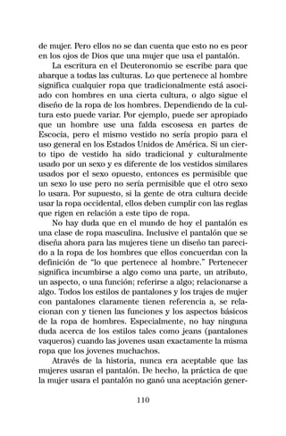 de mujer. Pero ellos no se dan cuenta que esto no es peor
en los ojos de Dios que una mujer que usa el pantalón.
    La escritura en el Deuteronomio se escribe para que
abarque a todas las culturas. Lo que pertenece al hombre
significa cualquier ropa que tradicionalmente está asoci-
ado con hombres en una cierta cultura, o algo sigue el
diseño de la ropa de los hombres. Dependiendo de la cul-
tura esto puede variar. Por ejemplo, puede ser apropiado
que un hombre use una falda escosesa en partes de
Escocia, pero el mismo vestido no sería propio para el
uso general en los Estados Unidos de América. Si un cier-
to tipo de vestido ha sido tradicional y culturalmente
usado por un sexo y es diferente de los vestidos similares
usados por el sexo opuesto, entonces es permisible que
un sexo lo use pero no sería permisible que el otro sexo
lo usara. Por supuesto, si la gente de otra cultura decide
usar la ropa occidental, ellos deben cumplir con las reglas
que rigen en relación a este tipo de ropa.
    No hay duda que en el mundo de hoy el pantalón es
una clase de ropa masculina. Inclusive el pantalón que se
diseña ahora para las mujeres tiene un diseño tan pareci-
do a la ropa de los hombres que ellos concuerdan con la
definición de “lo que pertenece al hombre.” Pertenecer
significa incumbirse a algo como una parte, un atributo,
un aspecto, o una función; referirse a algo; relacionarse a
algo. Todos los estilos de pantalones y los trajes de mujer
con pantalones claramente tienen referencia a, se rela-
cionan con y tienen las funciones y los aspectos básicos
de la ropa de hombres. Especialmente, no hay ninguna
duda acerca de los estilos tales como jeans (pantalones
vaqueros) cuando las jovenes usan exactamente la misma
ropa que los jovenes muchachos.
    Através de la historia, nunca era aceptable que las
mujeres usaran el pantalón. De hecho, la práctica de que
la mujer usara el pantalón no ganó una aceptación gener-

                           110
 