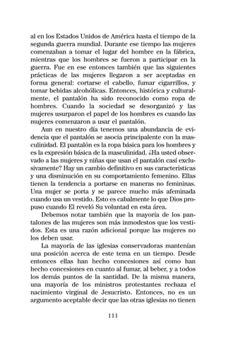 al en los Estados Unidos de América hasta el tiempo de la
segunda guerra mundial. Durante ese tiempo las mujeres
comenzaban a tomar el lugar del hombre en la fábrica,
mientras que los hombres se fueron a participar en la
guerra. Fue en ese entonces también que las siguientes
prácticas de las mujeres llegaron a ser aceptadas en
forma general: cortarse el cabello, fumar cigarrillos, y
tomar bebidas alcohólicas. Entonces, histórica y cultural-
mente, el pantalón ha sido reconocido como ropa de
hombres. Cuando la sociedad se desorganizó y las
mujeres usurparon el papel de los hombres es cuando las
mujeres comenzaron a usar el pantalón.
    Aun en nuestro día tenemos una abundancia de evi-
dencia que el pantalón se asocia principalente con la mas-
culinidad. El pantalón es la ropa básica para los hombres y
es la expresión básica de la masculinidad. ¿Ha usted obser-
vado a las mujeres y niñas que usan el pantalón casí exclu-
sivamente? Hay un cambio definitivo en sus características
y una disminución en su comportamiento femenino. Ellas
tienen la tendencia a portarse en maneras no femininas.
Una mujer se porta y se parece mucho más afeminada
cuando usa un vestido. Esto es cabalmente lo que Dios pro-
puso cuando El reveló Su voluntad en esta área.
    Debemos notar también que la mayoría de los pan-
talones de las mujeres son más inmodestos que los vesti-
dos. Esta es una razón adicional porque las mujeres no
los deben usar.
    La mayoría de las iglesias conservadoras mantenían
una posición acerca de este tema en un tiempo. Desde
entonces ellas han hecho concesiones así como han
hecho concesiones en cuanto al fumar, al beber, y a todos
los demás puntos de la santidad. De la misma manera,
una mayoría de los ministros protestantes rechaza el
nacimiento virginal de Jesucristo. Entonces, no es un
argumento aceptable decir que las otras iglesias no tienen

                           111
 