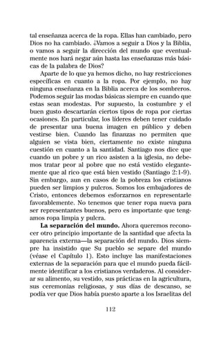 tal enseñanza acerca de la ropa. Ellas han cambiado, pero
Dios no ha cambiado. ¿Vamos a seguir a Dios y la Biblia,
o vamos a seguir la dirección del mundo que eventual-
mente nos hará negar aún hasta las enseñanzas más bási-
cas de la palabra de Dios?
     Aparte de lo que ya hemos dicho, no hay restricciones
específicas en cuanto a la ropa. Por ejemplo, no hay
ninguna enseñanza en la Biblia acerca de los sombreros.
Podemos seguir las modas básicas siempre en cuando que
estas sean modestas. Por supuesto, la costumbre y el
buen gusto descartarán ciertos tipos de ropa por ciertas
ocasiones. En particular, los líderes deben tener cuidado
de presentar una buena imagen en público y deben
vestirse bien. Cuando las finanzas no permiten que
alguien se vista bien, ciertamente no existe ninguna
cuestión en cuanto a la santidad. Santiago nos dice que
cuando un pobre y un rico asisten a la iglesia, no debe-
mos tratar peor al pobre que no está vestido elegante-
mente que al rico que está bien vestido (Santiago 2:1-9).
Sin embargo, aun en casos de la pobreza los cristianos
pueden ser limpios y pulcros. Somos los embajadores de
Cristo, entonces debemos esforzarnos en representarle
favorablemente. No tenemos que tener ropa nueva para
ser representantes buenos, pero es importante que teng-
amos ropa limpia y pulcra.
     La separación del mundo. Ahora queremos recono-
cer otro principio importante de la santidad que afecta la
aparencia externa—la separación del mundo. Dios siem-
pre ha insistido que Su pueblo se separe del mundo
(véase el Capítulo 1). Esto incluye las manifestaciones
externas de la separación para que el mundo pueda fácil-
mente identificar a los cristianos verdaderos. Al consider-
ar su alimento, su vestido, sus prácticas en la agricultura,
sus ceremonias religiosas, y sus días de descanso, se
podía ver que Dios había puesto aparte a los Israelitas del

                            112
 