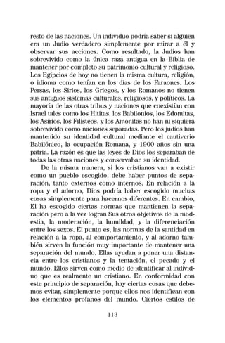 resto de las naciones. Un individuo podría saber si alguien
era un Judío verdadero simplemente por mirar a él y
observar sus acciones. Como resultado, la Judíos han
sobrevivido como la única raza antigua en la Biblia de
mantener por completo su patrimonio cultural y religioso.
Los Egipcios de hoy no tienen la misma cultura, religión,
o idioma como tenían en los días de los Faraones. Los
Persas, los Sirios, los Griegos, y los Romanos no tienen
sus antiguos sistemas culturales, religiosos, y políticos. La
mayoría de las otras tribus y naciones que coexistían con
Israel tales como los Hititas, los Babilonios, los Edomitas,
los Asirios, los Filisteos, y los Amonitas no han ni siquiera
sobrevivido como naciones separadas. Pero los judíos han
mantenido su identidad cultural mediante el cautiverio
Babilónico, la ocupación Romana, y 1900 años sin una
patria. La razón es que las leyes de Dios los separaban de
todas las otras naciones y conservaban su identidad.
    De la misma manera, si los cristianos van a existir
como un pueblo escogido, debe haber puntos de sepa-
ración, tanto externos como internos. En relación a la
ropa y el adorno, Dios podría haber escogido muchas
cosas simplemente para hacernos diferentes. En cambio,
El ha escogido ciertas normas que mantienen la sepa-
ración pero a la vez logran Sus otros objetivos de la mod-
estia, la moderación, la humildad, y la diferenciación
entre los sexos. El punto es, las normas de la santidad en
relación a la ropa, al comportamiento, y al adorno tam-
bién sirven la función muy importante de mantener una
separación del mundo. Ellas ayudan a poner una distan-
cia entre los cristianos y la tentación, el pecado y el
mundo. Ellos sirven como medio de identificar al individ-
uo que es realmente un cristiano. En conformidad con
este principio de separación, hay ciertas cosas que debe-
mos evitar, simplemente porque ellos nos identifican con
los elementos profanos del mundo. Ciertos estilos de

                            113
 