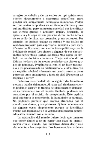 arreglos del cabello y ciertos estilos de ropa quizás no se
oponen directamente a escrituras específicas, pero
pueden ser simplemente demasiado mundanos. Podría
ser que serían aceptables en un tiempo diferente y una
cultura distinta, pero en nuestra sociedad nos identifican
con ciertos grupos o actitudes impías. Recuerde, la
aparencia y la ropa de una persona dicen mucho acerca
de su estilo de vida, sus creencias, y sus actitudes. Por
ejemplo, los hippies usaban su cabello y sus estilos de
vestido a propósito para expresar su rebelión y para iden-
tificarse públicamente con ciertas ideas políticas y con la
indulgencia sexual. Los chinos y algunos de sus simpati-
zantes occidentales usaban los trajes Mao como un sím-
bolo de su doctrina comunista. Tenga cuidado de las
últimas modas o de las modas asociadas con ciertos gru-
pos de personas. Pregúntese si esto es un buen testimo-
nio a los pecadores de su cristianismo. ¿Le identifica con
un espíritu rebelde? ¿Presenta un cuadro santo a otras
personas tanto en la iglesia y fuera de ella? ¿Puede ser un
tropiezo a otros?
     Debemos tener cuidado de no seguir todas las últimas
modas y manías del mundo. Al hacer así, sin darnos cuen-
ta podemos caer en la trampa de identificarnos demasia-
do estrechamente con el mundo. También, podemos ser
atrapados por el espíritu de competencia. Este espíritu
está opuesto a la moderación, la humildad,y la santidad.
No podemos permitir que seamos atrapados por el
mundo, sus deseos, y sus pasiones. Quizás debemos evi-
tar algunas cosas simplemente porque se identifican
mucho con las manías y a la vez nos identificarán demasi-
ado estrechamente con el mundo.
     La separación del mundo quiere decir que tenemos
que poner límites a fin de evitar toda clase de identifi-
cación con el mundo. Los ministros deben decir esto
claramente a los creyentes. Los hermanos laicos deben

                           114
 