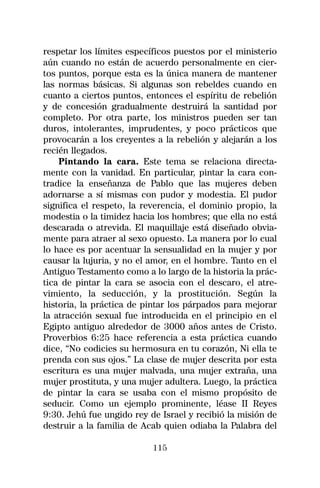 respetar los límites específicos puestos por el ministerio
aún cuando no están de acuerdo personalmente en cier-
tos puntos, porque esta es la única manera de mantener
las normas básicas. Si algunas son rebeldes cuando en
cuanto a ciertos puntos, entonces el espíritu de rebelión
y de concesión gradualmente destruirá la santidad por
completo. Por otra parte, los ministros pueden ser tan
duros, intolerantes, imprudentes, y poco prácticos que
provocarán a los creyentes a la rebelión y alejarán a los
recién llegados.
    Pintando la cara. Este tema se relaciona directa-
mente con la vanidad. En particular, pintar la cara con-
tradice la enseñanza de Pablo que las mujeres deben
adornarse a sí mismas con pudor y modestia. El pudor
significa el respeto, la reverencia, el dominio propio, la
modestia o la timidez hacia los hombres; que ella no está
descarada o atrevida. El maquillaje está diseñado obvia-
mente para atraer al sexo opuesto. La manera por lo cual
lo hace es por acentuar la sensualidad en la mujer y por
causar la lujuria, y no el amor, en el hombre. Tanto en el
Antiguo Testamento como a lo largo de la historia la prác-
tica de pintar la cara se asocia con el descaro, el atre-
vimiento, la seducción, y la prostitución. Según la
historia, la práctica de pintar los párpados para mejorar
la atracción sexual fue introducida en el principio en el
Egipto antiguo alrededor de 3000 años antes de Cristo.
Proverbios 6:25 hace referencia a esta práctica cuando
dice, “No codicies su hermosura en tu corazón, Ni ella te
prenda con sus ojos.” La clase de mujer descrita por esta
escritura es una mujer malvada, una mujer extraña, una
mujer prostituta, y una mujer adultera. Luego, la práctica
de pintar la cara se usaba con el mismo propósito de
seducir. Como un ejemplo prominente, léase II Reyes
9:30. Jehú fue ungido rey de Israel y recibió la misión de
destruir a la familia de Acab quien odiaba la Palabra del

                           115
 