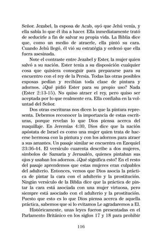 Señor. Jezabel, la esposa de Acab, oyó que Jehú venía, y
ella sabía lo que él iba a hacer. Ella inmediatamente trató
de seducirle a fin de salvar su propia vida. La Biblia dice
que, como un medio de atraerle, ella pintó su cara.
Cuando Jehú llegó, él vió su estratégia y ordenó que ella
fuera asesinada.
    Note el contraste entre Jezabel y Ester, la mujer quien
salvó a su nación. Ester tenia a su disposición cualquier
cosa que quisiera conseguir para prepararse para su
encuentro con el rey de la Persia. Todas las otras posibles
esposas pedían y recibían toda clase de pintura y
adornos. ¿Qué pidió Ester para su propio uso? Nada
(Ester 2:13-15). No quiso atraer el rey, pero quiso ser
aceptada por lo que realmente era. Ella confiaba en la vol-
untad del Señor.
    Dos otras escrituras nos dicen lo que la pintura repre-
senta. Debemos reconocer la importancia de estas escrit-
uras, porque revelan lo que Dios piensa acerca del
maquillaje. En Jeremías 4:30, Dios dice que la nación
apóstata de Israel es como una mujer quien trata de hac-
erse hermosa con la pintura y con los adornos para atraer
a sus amantes. Un pasaje similar se encuentra en Ezequiel
23:36-44. El versículo cuarenta describe a dos mujeres,
simbolos de Samaria y Jerusalén, quienes pintaban sus
ojos y usaban los adornos. ¿Qué significa esto? En el resto
del pasaje aprendemos que estas mujeres eran culpables
del adulterio. Entonces, vemos que Dios asocia la prácti-
ca de pintar la cara con el adulterio y la prostitución.
Ningún versículo de la Biblia dice que la práctica de pin-
tar la cara está asociada con una mujer virtuosa, pero
siempre está asociado con el adulterio y la prostitución.
Puesto que esto es lo que Dios piensa acerca de aquella
práctica, sabemos que si lo evitamos Le agradaremos a El.
    Históricamente, unas leyes fueron presentadas en el
Parlamento Británico en los siglos 17 y 18 para prohibir

                           116
 
