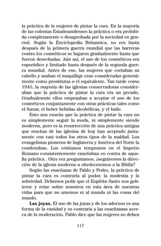 la práctica de la mujeres de pintar la cara. En la mayoría
de las colonias Estadounidenses la práctica o era prohibi-
da completamente o desaprobada por la sociedad en gen-
eral. Según la Enciclopedia Britannica, no era hasta
después de la primera guerra mundial que las barreras
contra los cosméticos se bajaron gradualmente hasta que
fueron desechadas. Aún así, el uso de los cosméticos era
esporádico y limitado hasta después de la segunda guer-
ra mundial. Antes de eso, las mujeres que cortaban su
cabello y usaban el maquillaje eran consideradas general-
mente como prostitutas o el equivalente. Tan tarde como
1945, la mayoría de las iglesias conservadoras consider-
aban que la práctica de pintar la cara era un pecado.
Gradualmente ellos empezaban a aceptar el uso de los
cosméticos conjuntamente con otras prácticas tales como
el fumar, el beber bebidas alcohólicas, y el baile.
     Esto nos enseña que la práctica de pintar la cara no
es simplemente seguir la moda, ni simplemente siendo
moderna, pero es la resurrección de una práctica antigua
que muchas de las iglesias de hoy han aceptado junta-
mente con casi todos los otros tipos de la maldad. Los
evangelistas pioneros de Inglaterra y América del Norte la
condenaban. Los cristianos tempranos en el Imperio
Romano consistentemente enseñaban en contra de aque-
lla práctica . Otra vez preguntamos, ¿seguiremos la direc-
ción de la iglesia moderna u obedeceremos a la Biblia?
     Según las enseñazas de Pablo y Pedro, la práctica de
pintar la cara es contraria al pudor, la modestia y la
sobriedad. Debemos pedir que el Espíritu Santo nos gob-
ierne y reine sobre nosotros en esta área de nuestras
vidas para que no amemos ni al mundo ni las cosas del
mundo.
     Las joyas. El uso de las joyas y de los adornos es una
forma de la vanidad y es contraria a las enseñanzas acer-
ca de la moderación. Pablo dice que las mujeres no deben

                           117
 