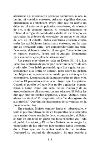 adornarse a sí mismas con peinados ostentosos, ni oro, ni
perlas, ni vestidos costosos. Adornar significa decorar,
ornamentar, o embellecer. Pedro dice que su atavío no
debe ser el externo de peinados ostentosos, de adornos
de oro, o de vestidos lujosos. El peinado ostentoso se
refiere al arreglo elaborado del cabello de ese tiempo, en
particular, la práctica de entretejer las perlas y los hilos
de oro en el cabello. Estas escrituras enseñan contra
todas las exhibiciones llamativas y costosas, aun la ropa
que es demasiada cara. Para comprender todas las rami-
ficaciones, debemos estudiar el Antiguo Testamento que
es nuestro maestro. Pedro usó el Antiguo Testamento
para encontrar ejemplos de adorno santo.
    Un pasaje muy claro se halla en Exodo 33:1-11. Los
Israelitas acabaron de pecar por hacer un becerro de oro
y adorarlo. Dios había prometido que iba a guiarlos per-
sonalmente a la tierra de Canaán, pero ahora Su justicia
Le obligó a no aparecer en su medio para evitar que los
consumiera. Entonces habló la misericordia de Dios, y en
cambio El prometió enviar a un ángel que los guiaría.
Cuando el pueblo oyó que Dios no iba a guiarlos, comen-
zaron a llorar. Como una señal de su tristeza y de su
arrepentimiento ellos no usaron sus adornos. El Señor les
dijo que eran un pueblo orgulloso, y dijo, “Quítate, pues,
ahora tus atavíos” En respuesta, ellos “se despojaron de
sus atavíos.” Querían ser despojados de su vanidad en la
presencia de Dios.
    En seguida, Moisés caminó hacia el tabernáculo, y
todo el pueblo estuvo en pie en las puertas de sus tiendas
para mirar. Como resultado de su consagración, el Señor
se bajó en una nube de gloria que todo el pueblo vió. Todo
el pueblo Lo adoró, y El habló a Moisés como amigo. La
eliminación de los adornos innecesarios había demostra-
do a Dios que los Israelitas realmente Le amaban.
Demostró su actitud de abnegación. Es una lección a

                            118
 
