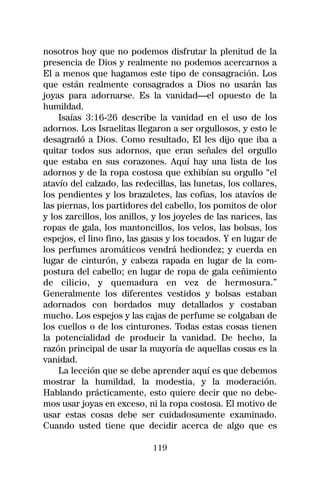 nosotros hoy que no podemos disfrutar la plenitud de la
presencia de Dios y realmente no podemos acercarnos a
El a menos que hagamos este tipo de consagración. Los
que están realmente consagrados a Dios no usarán las
joyas para adornarse. Es la vanidad—el opuesto de la
humildad.
    Isaías 3:16-26 describe la vanidad en el uso de los
adornos. Los Israelitas llegaron a ser orgullosos, y esto le
desagradó a Dios. Como resultado, El les dijo que iba a
quitar todos sus adornos, que eran señales del orgullo
que estaba en sus corazones. Aquí hay una lista de los
adornos y de la ropa costosa que exhibían su orgullo “el
atavío del calzado, las redecillas, las lunetas, los collares,
los pendientes y los brazaletes, las cofias, los atavíos de
las piernas, los partidores del cabello, los pomitos de olor
y los zarcillos, los anillos, y los joyeles de las narices, las
ropas de gala, los mantoncillos, los velos, las bolsas, los
espejos, el lino fino, las gasas y los tocados. Y en lugar de
los perfumes aromáticos vendrá hediondez; y cuerda en
lugar de cinturón, y cabeza rapada en lugar de la com-
postura del cabello; en lugar de ropa de gala ceñimiento
de cilicio, y quemadura en vez de hermosura.”
Generalmente los diferentes vestidos y bolsas estaban
adornados con bordados muy detallados y costaban
mucho. Los espejos y las cajas de perfume se colgaban de
los cuellos o de los cinturones. Todas estas cosas tienen
la potencialidad de producir la vanidad. De hecho, la
razón principal de usar la mayoría de aquellas cosas es la
vanidad.
    La lección que se debe aprender aquí es que debemos
mostrar la humildad, la modestia, y la moderación.
Hablando prácticamente, esto quiere decir que no debe-
mos usar joyas en exceso, ni la ropa costosa. El motivo de
usar estas cosas debe ser cuidadosamente examinado.
Cuando usted tiene que decidir acerca de algo que es

                             119
 