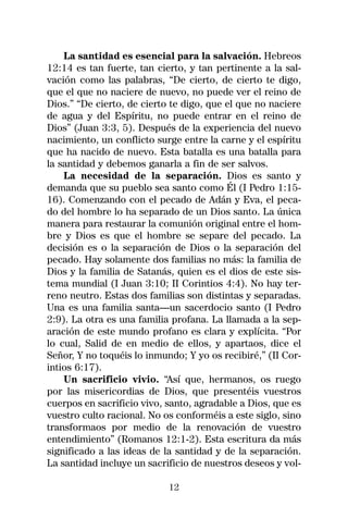La santidad es esencial para la salvación. Hebreos
12:14 es tan fuerte, tan cierto, y tan pertinente a la sal-
vación como las palabras, “De cierto, de cierto te digo,
que el que no naciere de nuevo, no puede ver el reino de
Dios.” “De cierto, de cierto te digo, que el que no naciere
de agua y del Espíritu, no puede entrar en el reino de
Dios” (Juan 3:3, 5). Después de la experiencia del nuevo
nacimiento, un conflicto surge entre la carne y el espíritu
que ha nacido de nuevo. Esta batalla es una batalla para
la santidad y debemos ganarla a fin de ser salvos.
    La necesidad de la separación. Dios es santo y
demanda que su pueblo sea santo como Él (I Pedro 1:15-
16). Comenzando con el pecado de Adán y Eva, el peca-
do del hombre lo ha separado de un Dios santo. La única
manera para restaurar la comunión original entre el hom-
bre y Dios es que el hombre se separe del pecado. La
decisión es o la separación de Dios o la separación del
pecado. Hay solamente dos familias no más: la familia de
Dios y la familia de Satanás, quien es el dios de este sis-
tema mundial (I Juan 3:10; II Corintios 4:4). No hay ter-
reno neutro. Estas dos familias son distintas y separadas.
Una es una familia santa—un sacerdocio santo (I Pedro
2:9). La otra es una familia profana. La llamada a la sep-
aración de este mundo profano es clara y explícita. “Por
lo cual, Salid de en medio de ellos, y apartaos, dice el
Señor, Y no toquéis lo inmundo; Y yo os recibiré,” (II Cor-
intios 6:17).
    Un sacrificio vivio. “Así que, hermanos, os ruego
por las misericordias de Dios, que presentéis vuestros
cuerpos en sacrificio vivo, santo, agradable a Dios, que es
vuestro culto racional. No os conforméis a este siglo, sino
transformaos por medio de la renovación de vuestro
entendimiento” (Romanos 12:1-2). Esta escritura da más
significado a las ideas de la santidad y de la separación.
La santidad incluye un sacrificio de nuestros deseos y vol-

                            12
 