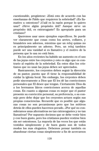 cuestionable, pregúntese: ¿Está esto de acuerdo con las
enseñanzas de Pablo que requieren la sobriedad? ¿Es lla-
mativo u ostentoso? ¿Cuál es la razón porque lo quiero
usar? ¿Sirve algún propósito útil? Aunque sirve un
propósito útil, es extravagante? Es apropiado para un
cristiano?
    Queremos usar unos ejemplos específicos. Se puede
ver claramente que cosas como los aretes, collares, y
brazaletes son adornos, mientras que un reloj quizas no
es principalmente un adorno. Pero, un reloj tambien
puede ser una vanidad si es llamativo y el motivo de la
persona que lo usa no está bien.
    En los años recientes ha habido un aumento en el uso
de las joyas entre los creyentes y esto es algo que es con-
trario al espíritu de la sobriedad. En estos días los cris-
tianos que no usan las joyas deben ser apreciados.
    Basicamente, los creyentes deben seguir la dirección
de su pastor, puesto que él tiene la responsabilidad de
cuidar la iglesia local. Sin embargo, los creyentes deben
pedir sinceramente a Dios que El les dé las convicciones
personales que El desee que tengan. Ciertamente Dios da
a los hermanos láicos convicciones acerca de aquellas
cosas. En cuanto a algunas cosas es mejor que el pastor
presente su convicción personal, su preferencia, o su con-
sejo pero debe dejar que los creyentes actuen según sus
propias consciencias. Recuerde que es posible que algu-
nas cosas no son pecaminosas pero que los mótivos
detrás de ellos pueden hacernos pecado. ¿Por qué no con-
sideramos unas alternativas no tan extravagantes y no tan
llamativas? Por supuesto decimos que se debe vestir bien
y con buen gusto, pero los cristianos pueden vestirse bien
sin ser ostentosos. La mayoría de las veces los que están
vestidos simplemente y de buen gusto son de todos
modos los mas elegantes. Debemos pensar también en
abandonar ciertas cosas simplemente a fin de acercarnos

                           120
 