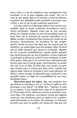 más a Dios y a fin de establecer una consagración más
profunda, si no es para ninguna otra razón. Aun en el
caso de que quizás algo no le enviaría a usted al infierno,
considere que dejándola puede ayudarle a acercarse mas
a Dios, y ¿no es eso lo que realmente queremos?
     Los que están en el liderazgo deben tener mucho mas
cuidado. Aquí es donde realmente necesitamos convic-
ciones personales. Algunas cosas que no son pecados
deben ser evitadas porque no son recomendables para un
buen líder. En la ausencia de normas específicas en la
Biblia, un líder comúnmente fija normas por medio de sus
acciones. Generalmente los miembros de una congre-
gación vivirán un poco mas bajo que las normas que un
ministro y su esposa fijan para sus propias vidas. Si usted
usa un anillo pequeño que piensa es aceptable, algunos
de sus creyentes probablemente usarán anillos grandes
que usted piensa que no son aceptables. ¿Cómo explicará
o justificará la diferencia a ellos? Como resultado, un líder
debe pedir a Dios que le de convicciones suficientemente
fuertes para que él pueda guiar correctamente al pueblo
del cual él es su líder. El debe fijar una norma un poco
más estricta para sí mismo que para otros. Cuando hay
alguna duda, todos los cristianos, pero especialmente los
líderes, deben escoger la alternativa que conducirá a una
santidad mayor en lugar de la posibilidad de una mun-
danalidad mayor.
     Directivas para los niños. Hay una pregunta mas
que debemos contestar, y eso es, “¿Cómo se aplican estos
principios a los niños?” La Biblia dice, “Instruye al niño
en su camino, Y aun cuando fuere viejo no se apartará de
él” (Proverbios 22:6). debemos enseñar la santidad a nue-
stros hijos. Por supuesto, nos damos cuenta que algunas
cosas que son inmodestas para un adulto no se consider-
arían inmodestas en los niños. Sin embargo, no debemos
permitir que usen en público los estilos de ropa que son

                            121
 