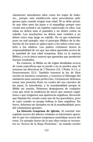 claramente inmodestos tales como los trajes de baño,
etc., porque esto establecería unos precedentes peli-
grosos para cuando tengan mas edad. Ni se debe permi-
tir que ellos usen las joyas o el maquillaje porque esto
creará una actitud y un espíritu equivocado en ellos. Las
niñas no deben usar el pantalón y no deben cortar su
cabello. Los muchachos no deben usar vestidos y no
deben tener muy largo su cabello. No es que solamente
pone un mal ejemplo, sino el principio Bíblico de la dis-
tinción de los sexos se aplica tanto a los niños como tam-
bién a los adultos. Los padres cristianos tienen la
responsabilidad de ver que sus niños aprendan acerca de
la santidad de una edad temprana. Esta es la manera
Bíblica, y es la única manera que garantiza que producirá
buenos resultados.
    En resumen, la Biblia no da reglas detalladas acerca
de cosas específicas que se puede o no se pueden usar. Sí
tenemos las directivas de I Timoteo 2:9, I Pedro 3:1-5, y
Deuteronomio 22:5. También tenemos la ley de Dios
escrita en nuestros corazones, y tenemos el liderazgo del
ministerio para nuestra perfección. Ciertamente debemos
tomar una posición firme en contra del uso excesivo de
las joyas, la inmodestia, y la mundanalidad porque la
Biblia así enseña. Debemos despojarnos de cualquier
cosa que tiene la tendencia de hacer que seamos orgul-
losos o que tengamos una apariencia orgullosa. Recuerde
que Satanás fue creado como uno de los querubines, pero
se cayó cuando su propia belleza lo hizo orgulloso. En
breve, debemos ser ejemplos no de la mundanalidad, pero
del cristianismo genuino.
    La historia temprana de iglesia. Al concluir este
capítulo acerca del adorno cristiano es interesante apren-
der lo que los cristianos tempranos enseñaban acerca del
tema. Un ejemplo bueno de lo que ellos creían se encuen-
tra en “Acerca de la Ropa Femenina,” un tratado escrito

                           122
 