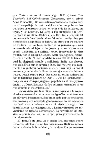 por Tertuliano en el tercer siglo D.C. (véase Una
Tesorería del Cristianismo Temprano, por el editor
Anne Fremantle). En este artículo, Tertuliano enseña con-
tra el maquillaje, la tintura del cabello, las pelucas, los
peinados ostentosos de los hombres y de las mujeres, las
joyas, y los adornos. El llama a los cristianos a la tem-
planza y al sacrificio. El dice que si Dios trata la lujuria tal
como trata la fornicación, el no faltará en castigar los que
a propósito despiertan la lujuria en otros por su manera
de vestirse. El también anota que la persona que está
acostumbrada al lujo, a las joyas, y a los adornos no
estará dispuesta a sacrificar todo, incluyendo la vida
misma, por la causa de Cristo. Aquí hay algunos extrac-
tos del artículo. “Usted no debe ir mas allá de la línea al
cual la elegancia simple y suficiente limita sus deseos,
que es la línea que le agrada a Dios. Las mujeres que ator-
mentan su piel con pociones, manchan sus mejillas con el
colorete, y extienden la línea de sus ojos con el colorante
negro, pecan contra Dios. Sin duda no están satisfechas
con la habilidad plástica de Dios . . . Que no usen las túni-
cas y los vestidos que juegan el papel de alcahuete y prox-
eneta . . . Despojémonos de los adornos terrenales, si es
que deseamos los celestiales.”
    Hemos visto que la santidad con respecto a la ropa y
al adorno se enseña tanto en el Antiguo Testamento como
en el Nuevo Testamento. Era practicada por los cristianos
tempranos y era aceptada generalmente en las naciones
nominalmente cristianas hasta el vigésimo siglo. Los
reformadores, los evangelistas, y los movimientos de avi-
vamiento del pasado la enseñaban. La mayoría de las igle-
sias la practicaban en un tiempo, pero gradualmente la
han descartado.
    El desafío de hoy. La decisión final descansa sobre
nosotros. ¿Retendremos las enseñanzas Bíblicas acerca
de la modestia, la humildad, y la moderación en nuestros

                              123
 
