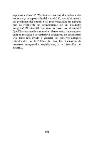 aspectos externos? ¿Mantendremos una distinción entre
los sexos y la separación del mundo? O, sucumbiremos a
las presiones del mundo y su modernización así llamada
que es realmente un renacimiento de las maldades
antiguas? ¿Nos identificaremos con Dios o con el mundo?
Que Dios nos ayude a mantener firmemente nuestra posi-
ción en relación a la verdad y a la plenitud de la santidad.
Que Dios nos ayude a guardar los linderos antiguos
establecidos por la Palabra de Dios, las enseñanzas de
nuestros antepasados espirituales, y la dirección del
Espíritu.




                            124
 