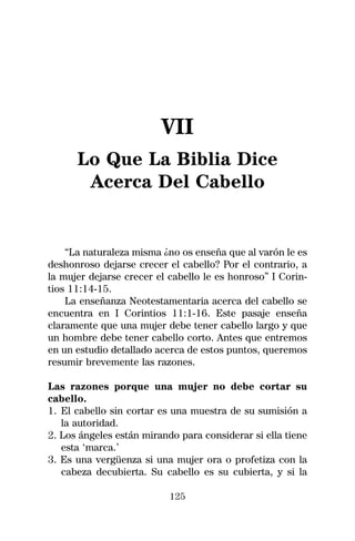 VII
      Lo Que La Biblia Dice
       Acerca Del Cabello


    “La naturaleza misma ¿no os enseña que al varón le es
deshonroso dejarse crecer el cabello? Por el contrario, a
la mujer dejarse crecer el cabello le es honroso” I Corin-
tios 11:14-15.
    La enseñanza Neotestamentaria acerca del cabello se
encuentra en I Corintios 11:1-16. Este pasaje enseña
claramente que una mujer debe tener cabello largo y que
un hombre debe tener cabello corto. Antes que entremos
en un estudio detallado acerca de estos puntos, queremos
resumir brevemente las razones.

Las razones porque una mujer no debe cortar su
cabello.
1. El cabello sin cortar es una muestra de su sumisión a
   la autoridad.
2. Los ángeles están mirando para considerar si ella tiene
   esta ‘marca.’
3. Es una vergüenza si una mujer ora o profetiza con la
   cabeza decubierta. Su cabello es su cubierta, y si la

                           125
 