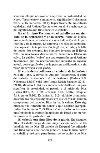 sombras allí que nos ayudan a apreciar la profundidad del
Nuevo Testamento y a entender su significado (Colosenses
2:16-17, Hebreos 8:5, 10:1). Específicamente, un estudio
cuidadoso del Antiguo Testamento nos dirá mucho acerca
del significado que Dios pone en el cabello.
    En el Antiguo Testamento el cabello era un sím-
bolo de la perfección y de la fuerza. Entre los judíos,
una abundancia de cabello era una indicación de la per-
fección y de la fuerza. La carencia del cabello simboliza-
ba el opuesto: la imperfección, la gloria perdida, y la falta
de poder. Por ejemplo, los hombres jóvenes en II Reyes
2:23 en una forma despreciativa llamaron a Eliseo un
calvo. La palabra “calvo” era una expresión en el Antiguo
Testamento que no necesariamente indicaba la calvicie
actual, pero significaba que la persona asi llamada era sin
valor, imperfecta y sin gloria.
    El corte del cabello era un símbolo de la deshon-
ra o del luto. A través del Antiguo Testamento, el corte
del cabello es simbólico de la deshonra (Esdras 9:3;
Nehemías 13:25) y del luto (Isaías 22:12; Ezequiel 27:31;
29:18, Miqueas 1:16). La carencia del cabello se usa para
significar la esterilidad, el pecado y el juicio de Dios
(Isaías 3:17, 24, 15:2; Jeremías 47:5, 48:37; Ezequiel
7:18; Amos 8:10). En Isaías 3:17-24 el juicio pronuncia-
do sobre las mujeres orgullosas era que en vez de tener la
compostura del cabello, Dios les haría calvas. Esto sig-
nificaba que estarían sin honor y que estarían avergon-
zadas. En Jeremías 7:29 Dios usó el cabello corto como
un símbolo de la condición apóstata de Israel y de su rec-
hazamiento de parte de Dios.
    El cabello era simbólico de la gloria. En Ezequiel
16:7 el cabello largo de una mujer es simbólico de las
bendiciones de Dios. El cabello de Ezequiel fue utilizado
por Dios como una lección práctica. Dios le hizo cortar
su cabello y usó esto para ilustrar cómo la gloria de Dios

                            127
 