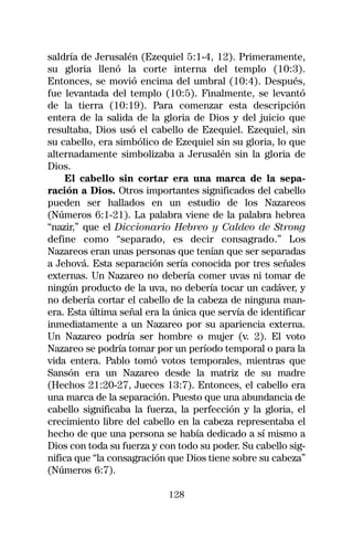 saldría de Jerusalén (Ezequiel 5:1-4, 12). Primeramente,
su gloria llenó la corte interna del templo (10:3).
Entonces, se movió encima del umbral (10:4). Después,
fue levantada del templo (10:5). Finalmente, se levantó
de la tierra (10:19). Para comenzar esta descripción
entera de la salida de la gloria de Dios y del juicio que
resultaba, Dios usó el cabello de Ezequiel. Ezequiel, sin
su cabello, era simbólico de Ezequiel sin su gloria, lo que
alternadamente simbolizaba a Jerusalén sin la gloria de
Dios.
     El cabello sin cortar era una marca de la sepa-
ración a Dios. Otros importantes significados del cabello
pueden ser hallados en un estudio de los Nazareos
(Números 6:1-21). La palabra viene de la palabra hebrea
“nazir,” que el Diccionario Hebreo y Caldeo de Strong
define como “separado, es decir consagrado.” Los
Nazareos eran unas personas que tenían que ser separadas
a Jehová. Esta separación sería conocida por tres señales
externas. Un Nazareo no debería comer uvas ni tomar de
ningún producto de la uva, no debería tocar un cadáver, y
no debería cortar el cabello de la cabeza de ninguna man-
era. Esta última señal era la única que servía de identificar
inmediatamente a un Nazareo por su apariencia externa.
Un Nazareo podría ser hombre o mujer (v. 2). El voto
Nazareo se podría tomar por un período temporal o para la
vida entera. Pablo tomó votos temporales, mientras que
Sansón era un Nazareo desde la matriz de su madre
(Hechos 21:20-27, Jueces 13:7). Entonces, el cabello era
una marca de la separación. Puesto que una abundancia de
cabello significaba la fuerza, la perfección y la gloria, el
crecimiento libre del cabello en la cabeza representaba el
hecho de que una persona se había dedicado a sí mismo a
Dios con toda su fuerza y con todo su poder. Su cabello sig-
nifica que “la consagración que Dios tiene sobre su cabeza”
(Números 6:7).

                            128
 