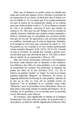 Note que el Nazareo no podía cortar su cabello por
nada sino tenía que dejarlo crecer. Durante el período de
su separación él era santo. Al final del voto él debía cor-
tar su cabello (v. 5). La razón que él no podía profanarse
era que la marca de su separación estaba en su cabeza
para que todos podrían verla (v. 7). Si un Nazareo rompió
su voto y se profanó, entonces él tuvo que afeitar su
cabeza (v. 9). ¿Por qué era así? Porque si él no cortaba su
cabello entonces indicaba que todavía estaba separado a
Jehová, mientras que en actualidad sus acciones proba-
ban que no era así. Su apariencia y sus acciones estarían
en conflicto, haciéndo que él sería un hipócrita. También,
si él rompió su voto tuvo que comenzar de nuevo (v. 12).
Su justicia no era contada si el voto estaba quebrantado
(véase también Ezequiel 3:20, 18:24, 33:12-13). Cuando
el voto se terminó, su cabello fue cortado y puesto enci-
ma del altar para una ofrenda de paz (v. 18). Esto se llam-
aba el cabello de su separación a Dios (v. 19).
    Hay otro hecho interesante referente a los Nazareos.
En Israel cada séptimo año se llamaba el año sabático.
Los árboles y las vides no eran podados, y no se araban
ni sembraban los campos. En particular, se dejaban sin
podar las vides de la uva (Levítico 25:5, 11). En el
hebreo, la palabra “podar” es “nazir,” la cual es la misma
palabra traducida “Nazareo” en Números. De hecho, la
segunda definición de Strong de esta palabra, además de
la que ya se citó, es “una vid no podada (como un
Nazareo).” No se podaban ni se cortaban estas vides
“Nazareas,” pero se permitían crecer libremente. Esto nos
deja saber cuán largo estaba el cabello del Nazareo. No se
cortaba, no se quemaba, y no se mordía, pero se permitía
crecer libremente para Jehová.
    En resumen, ¿qué significaba el cabello en el Antiguo
Testamento? Era una señal del poder, de la perfección, y
de la gloria. La falta de cabello significaba la falta de valor

                             129
 
