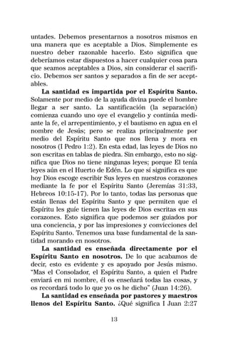 untades. Debemos presentarnos a nosotros mismos en
una manera que es aceptable a Dios. Simplemente es
nuestro deber razonable hacerlo. Esto significa que
deberíamos estar dispuestos a hacer cualquier cosa para
que seamos aceptables a Dios, sin considerar el sacrifi-
cio. Debemos ser santos y separados a fin de ser acept-
ables.
    La santidad es impartida por el Espíritu Santo.
Solamente por medio de la ayuda divina puede el hombre
llegar a ser santo. La santificación (la separación)
comienza cuando uno oye el evangelio y continúa medi-
ante la fe, el arrepentimiento, y el bautismo en agua en el
nombre de Jesús; pero se realiza principalmente por
medio del Espíritu Santo que nos llena y mora en
nosotros (I Pedro 1:2). En esta edad, las leyes de Dios no
son escritas en tablas de piedra. Sin embargo, esto no sig-
nifica que Dios no tiene ningunas leyes; porque El tenía
leyes aún en el Huerto de Edén. Lo que sí significa es que
hoy Dios escoge escribir Sus leyes en nuestros corazones
mediante la fe por el Espíritu Santo (Jeremías 31:33,
Hebreos 10:15-17). Por lo tanto, todas las personas que
están llenas del Espíritu Santo y que permiten que el
Espíritu les guíe tienen las leyes de Dios escritas en sus
corazones. Esto significa que podemos ser guiados por
una conciencia, y por las impresiones y convicciones del
Espíritu Santo. Tenemos una base fundamental de la san-
tidad morando en nosotros.
    La santidad es enseñada directamente por el
Espíritu Santo en nosotros. De lo que acabamos de
decir, esto es evidente y es apoyado por Jesús mismo.
“Mas el Consolador, el Espíritu Santo, a quien el Padre
enviará en mi nombre, él os enseñará todas las cosas, y
os recordará todo lo que yo os he dicho” (Juan 14:26).
    La santidad es enseñada por pastores y maestros
llenos del Espíritu Santo. ¿Qué significa I Juan 2:27

                            13
 
