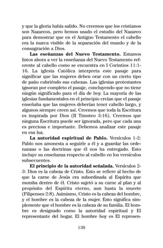 y que la gloria había salido. No creemos que los cristianos
son Nazareos, pero hemos usado el estudio del Nazareo
para demostrar que en el Antiguo Testamento el cabello
era la marca visible de la separación del mundo y de la
consagración a Dios.
     Las eseñanzas del Nuevo Testamento. Estamos
listos ahora a ver la enseñanza del Nuevo Testamento ref-
erente al cabello como se encuentra en I Corintios 11:1-
16. La iglesia Católica interpreta este pasaje para
significar que las mujeres deben orar con un cierto tipo
de paño cubriéndo sus cabezas. Las iglesias protestantes
ignoran por completo el pasaje, concluyendo que no tiene
ningún significado para el día de hoy. La mayoría de las
iglesias fundamentales en el principio creían que el pasaje
enseñaba que las mujeres deberían tener cabello largo, y
algunos siempre creen así. Creemos que toda la Escritura
es inspirada por Dios (II Timoteo 3:16). Creemos que
ninguna Escritura puede ser ignorada, pero que cada una
es preciosa e importante. Debemos analizar este pasaje
en esa luz.
     La autoridad espiritual de Pablo. Versículos 1-2:
Pablo nos amonesta a seguirle a él y a guardar las orde-
nanzas o las doctrinas que él nos ha entregado. Esto
incluye su enseñanza respecto al cabello en los versículos
subsecuentes.
     El principio de la autoridad señalada. Versículos 2-
3: Dios es la cabeza de Cristo. Esto se refiere al hecho de
que la carne de Jesús era subordinada al Espíritu que
moraba dentro de él. Cristo sujetó a su carne al plan y al
propósito del Espíritu eterno, aun hasta la muerte
(Filipenses 2:8). Asimismo, Cristo es la cabeza del hombre,
y el hombre es la cabeza de la mujer. Esto significa sim-
plemente que el hombre es la cabeza de su familia. El hom-
bre es designado como la autoridad espiritual y El
representante del hogar. El hombre hoy es El represen-

                           130
 