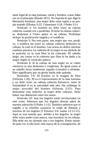 tante legal de la raza humana, varón y hembra, como Adán
era en el principio (Éxodo 20:5). No importa lo que diga la
liberación feminina, una mujer debe estar sujeta a su pro-
pio marido (Efesios 5:22, Colosenses 3:18, I Pedro 3:1).
    Versículo 4: Un hombre no debe tener su cabeza
cubierta cuando ora o profetiza. Si tiene la cabeza cubier-
ta, deshonra a Cristo quien es su cabeza. Profetizar
incluye la predicación ungida y el testificar.
    Versículo 5: Por otra parte, una mujer que ora, predi-
ca, o testifica sin tener su cabeza cubierta deshonra su
cabeza, la cual es el hombre. Los sexos no deben intentar
cambiar puestos. La cubierta de la mujer es un símbolo de
la posición en la cual Dios la ha colocado. El cabello
largo, sin cortar es la cubierta que Dios le ha dado a la
mujer según el versículo quince.
    Versículo 6: Si la cabeza de una mujer no se cubre
entonces es una deshonra o vergüenza. Es igual como si
su cabello fuera totalmente rapado (cortado) o afeitado.
Esto significaría que su gloria había sido quitada.
    Versículos 7-9: El hombre es la imagen de Dios
(Génesis 1:26). El es el representante de la raza humana
y no debe tener su cabeza cubierta Entonces, entre la
humanidad el es la autoridad más alta. Sin embargo la
mujer procedió del hombre (Génesis 2:22). Para
demostrar esta relación, la mujer debe cubrirse. Debe
haber una distinción entre los sexos.
    Versículo 10: Aun los ángeles están involucrados en
este tema. Sabemos que los ángeles desean saber de
nuestra salvación (I Pedro 1:12). También sabemos que el
orgullo y la rebelión causaron la caída de Satanás y
muchos de los ángeles (I Timoteo 3:6, Isaías 14:12-15).
Aquí se nos enseña que, debido a los ángeles, la mujer
debe tener poder (una marca, una muestra) en su cabeza.
Ella debe ser un ejemplo aun a los ángeles. Están miran-
do para ver si ella tiene esta marca de la consagración, de

                           131
 