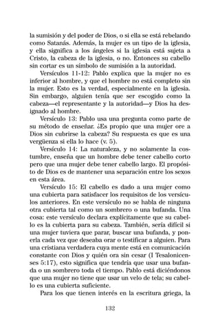 la sumisión y del poder de Dios, o si ella se está rebelando
como Satanás. Además, la mujer es un tipo de la iglesia,
y ella significa a los ángeles si la iglesia está sujeta a
Cristo, la cabeza de la iglesia, o no. Entonces su cabello
sin cortar es un símbolo de sumisión a la autoridad.
    Versículos 11-12: Pablo explica que la mujer no es
inferior al hombre, y que el hombre no está completo sin
la mujer. Esto es la verdad, especialmente en la iglesia.
Sin embargo, alguien tenía que ser escogido como la
cabeza—el representante y la autoridad—y Dios ha des-
ignado al hombre.
    Versículo 13: Pablo usa una pregunta como parte de
su método de enseñar. ¿Es propio que una mujer ore a
Dios sin cubrirse la cabeza? Su respuesta es que es una
vergüenza si ella lo hace (v. 5).
    Versículo 14: La naturaleza, y no solamente la cos-
tumbre, enseña que un hombre debe tener cabello corto
pero que una mujer debe tener cabello largo. El propósi-
to de Dios es de mantener una separación entre los sexos
en esta área.
    Versículo 15: El cabello es dado a una mujer como
una cubierta para satisfacer los requisitos de los versícu-
los anteriores. En este versículo no se habla de ninguna
otra cubierta tal como un sombrero o una bufanda. Una
cosa: este versículo declara explícitamente que su cabel-
lo es la cubierta para su cabeza. También, sería difícil si
una mujer tuviera que parar, buscar una bufanda, y pon-
erla cada vez que deseaba orar o testificar a alguien. Para
una cristiana verdadera cuya mente está en comunicación
constante con Dios y quién ora sin cesar (I Tesalonicen-
ses 5:17), esto significa que tendría que usar una bufan-
da o un sombrero toda el tiempo. Pablo está diciéndonos
que una mujer no tiene que usar un velo de tela; su cabel-
lo es una cubierta suficiente.
    Para los que tienen interés en la escritura griega, la

                            132
 