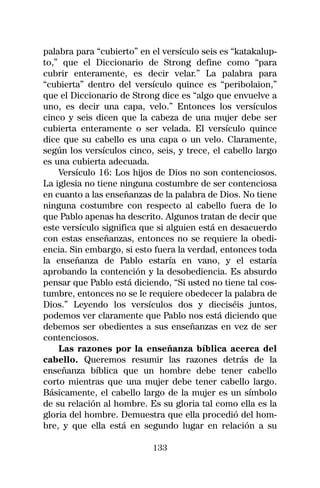 palabra para “cubierto” en el versículo seis es “katakalup-
to,” que el Diccionario de Strong define como “para
cubrir enteramente, es decir velar.” La palabra para
“cubierta” dentro del versículo quince es “peribolaion,”
que el Diccionario de Strong dice es “algo que envuelve a
uno, es decir una capa, velo.” Entonces los versículos
cinco y seis dicen que la cabeza de una mujer debe ser
cubierta enteramente o ser velada. El versículo quince
dice que su cabello es una capa o un velo. Claramente,
según los versículos cinco, seis, y trece, el cabello largo
es una cubierta adecuada.
    Versículo 16: Los hijos de Dios no son contenciosos.
La iglesia no tiene ninguna costumbre de ser contenciosa
en cuanto a las enseñanzas de la palabra de Dios. No tiene
ninguna costumbre con respecto al cabello fuera de lo
que Pablo apenas ha descrito. Algunos tratan de decir que
este versículo significa que si alguien está en desacuerdo
con estas enseñanzas, entonces no se requiere la obedi-
encia. Sin embargo, si esto fuera la verdad, entonces toda
la enseñanza de Pablo estaría en vano, y el estaría
aprobando la contención y la desobediencia. Es absurdo
pensar que Pablo está diciendo, “Si usted no tiene tal cos-
tumbre, entonces no se le requiere obedecer la palabra de
Dios.” Leyendo los versículos dos y dieciséis juntos,
podemos ver claramente que Pablo nos está diciendo que
debemos ser obedientes a sus enseñanzas en vez de ser
contenciosos.
    Las razones por la enseñanza bíblica acerca del
cabello. Queremos resumir las razones detrás de la
enseñanza bíblica que un hombre debe tener cabello
corto mientras que una mujer debe tener cabello largo.
Básicamente, el cabello largo de la mujer es un símbolo
de su relación al hombre. Es su gloria tal como ella es la
gloria del hombre. Demuestra que ella procedió del hom-
bre, y que ella está en segundo lugar en relación a su

                           133
 