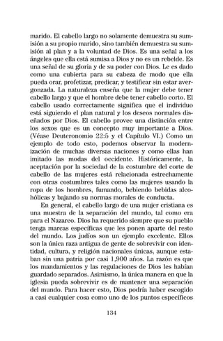 marido. El cabello largo no solamente demuestra su sum-
isión a su propio marido, sino también demuestra su sum-
isión al plan y a la voluntad de Dios. Es una señal a los
ángeles que ella está sumisa a Dios y no es un rebelde. Es
una señal de su gloria y de su poder con Dios. Le es dado
como una cubierta para su cabeza de modo que ella
pueda orar, profetizar, predicar, y testificar sin estar aver-
gonzada. La naturaleza enseña que la mujer debe tener
cabello largo y que el hombre debe tener cabello corto. El
cabello usado correctamente significa que el individuo
está siguiendo el plan natural y los deseos normales dis-
eñados por Dios. El cabello provee una distinción entre
los sexos que es un concepto muy importante a Dios.
(Véase Deuteronomio 22:5 y el Capítulo VI.) Como un
ejemplo de todo esto, podemos observar la modern-
ización de muchas diversas naciones y como ellas han
imitado las modas del occidente. Históricamente, la
aceptación por la sociedad de la costumbre del corte de
cabello de las mujeres está relacionada estrechamente
con otras costumbres tales como las mujeres usando la
ropa de los hombres, fumando, bebiendo bebidas alco-
hólicas y bajando su normas morales de conducta.
    En general, el cabello largo de una mujer cristiana es
una muestra de la separación del mundo, tal como era
para el Nazareo. Dios ha requerido siempre que su pueblo
tenga marcas específicas que les ponen aparte del resto
del mundo. Los judíos son un ejemplo excelente. Ellos
son la única raza antigua de gente de sobrevivir con iden-
tidad, cultura, y religión nacionales únicas, aunque esta-
ban sin una patria por casi 1,900 años. La razón es que
los mandamientos y las regulaciones de Dios les habían
guardado separados. Asimismo, la única manera en que la
iglesia pueda sobrevivir es de mantener una separación
del mundo. Para hacer esto, Dios podría haber escogido
a casi cualquier cosa como uno de los puntos específicos

                             134
 