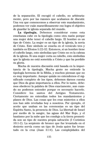 de la separación. El escogió el cabello, no arbitraria-
mente, pero por las razones que acabamos de discutir.
Una vez que comencemos a observar este mandamiento,
podemos ver cuán maravillosamente eso logra el objetivo
de guardar la iglesia separada del mundo.
    La tipología. Debemos considerar como esta
enseñanza cabe en la tipología como otra razón porque
una mujer debe tener el cabello largo. El hombre es un
tipo de Cristo. La mujer es un tipo de la iglesia, la novia
de Cristo. Este símbolo se enseña en el versículo tres y
también en Efesios 5:22-32. Entonces, si un hombre tiene
el cabello largo, esto simboliza que Cristo no es la cabeza
de la iglesia. Si una mujer corta su cabello, esto simboliza
que la iglesia no está sometida a Cristo y que ha perdido
su gloria.
    Mucha de nuestra discusión está basada en la impor-
tancia de la tipología. Mucha gente no entiende la
tipología hermosa de la Biblia, y muchos piensan que no
es muy importante. Aunque quizás no entendemos el sig-
nificado completo de los tipos, debemos darnos cuenta
que Dios da gran importancia a ellos. Por lo tanto, debe-
mos obedecer la palabra de Dios exactamente, aun cuan-
do no podemos entender porque es necesario hacerlo.
Considere los santos del Antiguo Testamento.
Ciertamente no entendían todos los mandamientos y
planes de Dios. Las cosas que les eran misterios a ellos
nos han sido reveladas hoy a nosotros. Por ejemplo, el
aceite que usaban en las ceremonias es un tipo del
Espíritu Santo, la presencia de Dios. La libertad de Israel
por medio de la sangre, las aguas del Mar Rojo, y el
bautismo por la nube que les condujo a la tierra prometi-
da son un tipo de nuestra propia salvación (I Corintios
10:1-2). La serpiente de bronce que fue levantada en el
desierto servía como un tipo de Jesús quien fue levan-
tado en la cruz (Juan 3:14). Las complejidades del

                            135
 