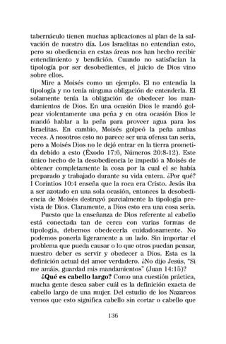 tabernáculo tienen muchas aplicaciones al plan de la sal-
vación de nuestro día. Los Israelitas no entendían esto,
pero su obediencia en estas áreas nos han hecho recibir
entendimiento y bendición. Cuando no satisfacían la
tipología por ser desobedientes, el juicio de Dios vino
sobre ellos.
    Mire a Moisés como un ejemplo. El no entendía la
tipología y no tenía ninguna obligación de entenderla. El
solamente tenía la obligación de obedecer los man-
damientos de Dios. En una ocasión Dios le mandó gol-
pear violentamente una peña y en otra ocasión Dios le
mandó hablar a la peña para proveer agua para los
Israelitas. En cambio, Moisés golpeó la peña ambas
veces. A nosotros esto no parece ser una ofensa tan seria,
pero a Moisés Dios no le dejó entrar en la tierra prometi-
da debido a esto (Éxodo 17:6, Números 20:8-12). Este
único hecho de la desobediencia le impedió a Moisés de
obtener completamente la cosa por la cual el se había
preparado y trabajado durante su vida entera. ¿Por qué?
I Corintios 10:4 enseña que la roca era Cristo. Jesús iba
a ser azotado en una sola ocasión, entonces la desobedi-
encia de Moisés destruyó parcialmente la tipología pre-
vista de Dios. Claramente, a Dios esto era una cosa seria.
    Puesto que la enseñanza de Dios referente al cabello
está conectada tan de cerca con varias formas de
tipología, debemos obedecerla cuidadosamente. No
podemos ponerla ligeramente a un lado. Sin importar el
problema que pueda causar o lo que otros puedan pensar,
nuestro deber es servir y obedecer a Dios. Esta es la
definición actual del amor verdadero. ¿No dijo Jesús, “Si
me amáis, guardad mis mandamientos” (Juan 14:15)?
    ¿Qué es cabello largo? Como una cuestión práctica,
mucha gente desea saber cuál es la definición exacta de
cabello largo de una mujer. Del estudio de los Nazareos
vemos que esto significa cabello sin cortar o cabello que

                           136
 