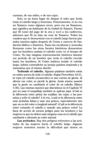 camisas, de sus oídos, o de sus cejas.
    Esto es un buen lugar de disipar el mito que Jesús
tenía el cabello largo y femenino. Primeramente, el no era
un Nazareo como algunos creen, pero era un Nazareno,
que significa un habitante de la ciudad de Nazaret. Puesto
que Él tomó del jugo de la uva y tocó a los cadáveres,
sabemos que Él no hizo un voto de Nazareo. Todos los
cuadros que le demuestran con el cabello largo fueron pin-
tados muchos siglos después de Cristo y carecen de fun-
dación bíblica o histórica. Tanto las esculturas y monedas
Romanas como las otras fuentes históricas demuestran
que los hombres usaban el cabello corto en el tiempo de
Cristo. No hay ninguna representación histórica durante
ese período de un hombre que tenía el cabello crecido
hasta los hombros. Si Cristo hubiera tenido el cabello
largo, habría contradicho su propia palabra inspirada y la
naturaleza que el mismo diseñó.
    Teñiendo el cabello. Algunas palabras también están
en orden acerca de teñir el cabello. Según Proverbios 16:31,
la vejez (el cabello encanecido) es una corona de gloria. Al
alterar ese color, se pierde la gloria. Jesús mismo asumió
que la gente no cambiaría el color de su cabello (Mateo
5:36). Las mismas razones que discutimos en el Capítulo VI
por no usar el maquillaje también se aplican aquí. ¿Cuál es
la diferencia entre pintar las mejillas, las cejas, o las pes-
tañas y teñir el cabello? A la vez, ¿cuál es la diferencia entre
usar pestañas falsas y usar una peluca, especialmente una
que no es del color o longitud natural? ¿Cuál es la diferencia
entre cortando el cabello y usando una peluca corta? La
linea de acción de menos peligro para los hombres y las
mujeres es que no deben usar ninguna cosa en el cabello que
cambiaría o alteraria su color natural.
    Las actitudes. Hay dos peligros referentes a las acti-
tudes de las mujeres hacia el cabello largo. Algunas
mujeres resienten mucho la dificultad que tienen en

                              138
 