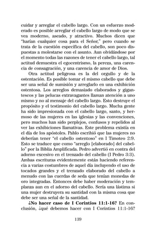 cuidar y arreglar el cabello largo. Con un esfuerzo mod-
erado es posible arreglar el cabello largo de modo que se
vea moderno, aseado, y atractivo. Muchos dicen que
“harían cualquier cosa para el Señor,” pero cuando se
trata de la cuestión específica del cabello, son poco dis-
puestas a molestarse con el asunto. Aun olvidándose por
el momento todas las razones de tener el cabello largo, tal
actitud demuestra el egocentrismo, la pereza, una caren-
cia de consagración, y una carencia de amor de Dios.
    Otra actitud peligrosa es la del orgullo y de la
ostentación. Es posible tomar el mismo cabello que debe
ser una señal de sumisión y arreglarlo en una exhibición
ostentosa. Los arreglos demasiado elaborados y gigan-
tescos y las pelucas extravagantes llaman atención a uno
mismo y no al mensaje del cabello largo. Esto destruye el
propósito y el testimonio del cabello largo. Mucha gente
ha sido impresionada con el cabello largo, santo, y her-
moso de las mujeres en las iglesias y las convenciones,
pero muchos han sido perplejos, confusos y repelidos al
ver las exhibiciones llamativas. Este problema existía en
el día de los apóstoles. Pablo escribió que las mujeres no
deberían tener “el cabello ostentoso” en I Timoteo 2:9.
Esto se traduce que como “arreglo [elaborado] del cabel-
lo” por la Biblia Amplificada. Pedro advertió en contra del
adorno excesivo en el trenzado del cabello (I Pedro 3:3).
Ambas escrituras evidentemente están haciendo referen-
cia a varias costumbres de aquel día incluyendo el uso de
tocados grandes y el trenzado elaborado del cabello a
menudo con las cuerdas de seda que tenían monedas de
oro integradas. Entonces debe haber moderación y tem-
planza aun en el adorno del cabello. Sería una lástima si
una mujer destruyera su santidad con la misma cosa que
debe ser una señal de la santidad.
    ¿No hacer caso de I Corintios 11:1-16? En con-
clusión, ¿qué debemos hacer con I Corintios 11:1-16?

                           139
 