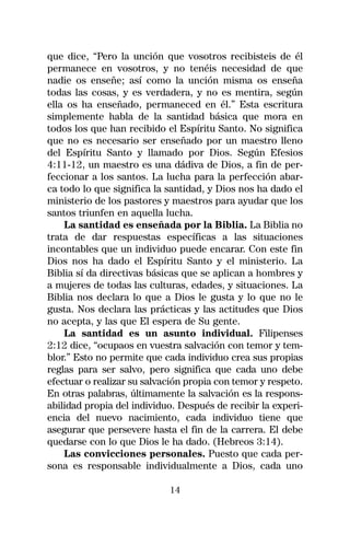 que dice, “Pero la unción que vosotros recibisteis de él
permanece en vosotros, y no tenéis necesidad de que
nadie os enseñe; así como la unción misma os enseña
todas las cosas, y es verdadera, y no es mentira, según
ella os ha enseñado, permaneced en él.” Esta escritura
simplemente habla de la santidad básica que mora en
todos los que han recibido el Espíritu Santo. No significa
que no es necesario ser enseñado por un maestro lleno
del Espíritu Santo y llamado por Dios. Según Efesios
4:11-12, un maestro es una dádiva de Dios, a fin de per-
feccionar a los santos. La lucha para la perfección abar-
ca todo lo que significa la santidad, y Dios nos ha dado el
ministerio de los pastores y maestros para ayudar que los
santos triunfen en aquella lucha.
    La santidad es enseñada por la Biblia. La Biblia no
trata de dar respuestas específicas a las situaciones
incontables que un individuo puede encarar. Con este fin
Dios nos ha dado el Espíritu Santo y el ministerio. La
Biblia sí da directivas básicas que se aplican a hombres y
a mujeres de todas las culturas, edades, y situaciones. La
Biblia nos declara lo que a Dios le gusta y lo que no le
gusta. Nos declara las prácticas y las actitudes que Dios
no acepta, y las que El espera de Su gente.
    La santidad es un asunto individual. Filipenses
2:12 dice, “ocupaos en vuestra salvación con temor y tem-
blor.” Esto no permite que cada individuo crea sus propias
reglas para ser salvo, pero significa que cada uno debe
efectuar o realizar su salvación propia con temor y respeto.
En otras palabras, últimamente la salvación es la respons-
abilidad propia del individuo. Después de recibir la experi-
encia del nuevo nacimiento, cada individuo tiene que
asegurar que persevere hasta el fin de la carrera. El debe
quedarse con lo que Dios le ha dado. (Hebreos 3:14).
    Las convicciones personales. Puesto que cada per-
sona es responsable individualmente a Dios, cada uno

                            14
 
