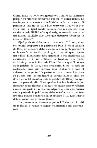 Ciertamente no podemos ignorarlo o tratarlo casualmente
porque meramente pensamos que no es conveniente. Es
tan importante como era a Moisés hablar a la roca. Si
pensamos que no es para hoy, entonces ¿qué va a pre-
venir que de igual modo desechemos a cualquier otra
escritura en la Biblia? ¿Por qué no ignoramos la otra parte
del mismo capítulo que dice que debemos observar la
cena del Señor?
    ¿Qué posición debe tomar un ministro? Él no puede
ser neutral respecto a la palabra de Dios. Si es la palabra
de Dios, un ministro debe enséñarla a su gente porque si
no la enseña, tanto él como la gente tendrán que respon-
der a Dios. El ministro debe aprender lo que significan las
escrituras. Si él no entiende la Palabra, debe pedir
sabiduría y conocimiento de Dios. Una vez que él conoz-
ca la palabra de Dios, debe predicarla. Si no, el será un
asalariado—uno que predica para el dinero o para el
aplauso de la gente. Un pastor verdadero amará tanto a
su pueblo que les predicará la verdad aunque ellos no
desen oírla. El amará a toda la palabra de Dios y no ape-
nas una parte de ella. El no aprobará la desobediencia por
designar como líderes a los que no hacen caso y rebelan
contra una parte de la palabra. Alguien que no enseña una
cierta parte de la palabra no debe enseñar nada o el ten-
drá una mayor condenación (Santiago 3:1). Los líderes
deben tomar una posición firme.
     La pregunta es, ¿vamos a quitar I Corintios 11:1-16
de la Biblia, o vamos a seguir exactamente sus enseñan-
zas?




                           140
 
