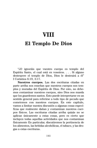 VIII
          El Templo De Dios



     “¿O ignoráis que vuestro cuerpo es templo del
Espíritu Santo, el cual está en vosotros. . . . Si alguno
destruyere el templo de Dios, Dios le destruirá a él”
I Corintios 6:19, 3:17.
     Nuestros cuerpos. Las dos escrituras citadas en
parte arriba nos enseñan que nuestros cuerpos son tem-
plos y moradas del Espíritu de Dios. Por esto, no debe-
mos contaminar nuestros cuerpos, sino Dios nos manda
que los guardemos santos. Esto puede interpretarse en un
sentido general para referirse a todo tipo de pecado que
cometemos con nuestros cuerpos. En este capítulo,
vamos a limitar nuestra discusión a algunas cosas especí-
ficas que realmente dañan y contaminan nuestros cuer-
pos físicos. Las escrituras citadas arriba quizás no se
aplican únicamente a estas cosas, pero es cierto que
incluyen todas aquellas actividades que nos contaminan
físicamente En particular, discutiremos la pertinencia de
los alimentos, las bebidas alcohólicas, el tabaco, y las dro-
gas a estas escrituras.

                            141
 
