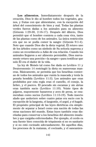 Los alimentos. Inmediatamente después de la
creación, Dios le dio al hombre todos los vegetales, gra-
nos, y frutas con que alimentarse, con la excepción del
árbol del conocimiento de bien y mal. Todas las plantas
verdes fueron dadas a los animales para su alimento
(Génesis 1:29-30, 2:16-17). Después del diluvio, Dios
permitió que el hombre comiera a cada cosa viva, tanto
de las plantas como de los animales. La única restricción
era que no se podía comer la sangre (Génesis 9:1-4).
Note que cuando Dios dio la dieta vegetal, Él retuvo uno
de los árboles como un símbolo de Su señoría suprema y
como un recordatorio a Adán de esa relación. Cuando los
animales llegaron a ser alimento permisible, Dios nueva-
mente retuvo una porción—la sangre—para testificar que
solo Él era el dador de la vida.
    La ley de Moisés tal como fue dada en Levítico 11 y
Deuteronomio 14 restringió la dieta en numerosas man-
eras. Básicamente, se permitía que los Israelitas comier-
an de todos los animales que rumía la mascada y tenía la
pezuña hendida (Levítico 11:3). Los animales que eran
prohibidos por esta regla eran el camello, el conejo, la
liebre, y el puerco. El pescado sin escamas y sin aletas
eran también sucio (Levítico 11:10). Veinte tipos de
pájaros, mayormente basureros y aves de presa, se enu-
meraban como sucios (Levítico 11:13-19). Todo insecto
alado que anduviere sobre cuatro patas era sucio con la
excepción de la langosta, el langostín, el argol, y el hagab.
El propósito principal de las leyes dietéticas era simple-
mente de separar a Israel como una nación de todas las
otras naciones del mundo. Estas leyes también eran dis-
eñadas para conservar a los Israelitas del alimento insalu-
bre y que cargaba enfermedades. Por ejemplo, el cerdo es
una fuente bien conocida de triquinosis si no es sanitario
y si no está cocinado adecuadamente. En aquellos días,
los procesos de la matanza, el cocinado, y el saneamien-

                            142
 