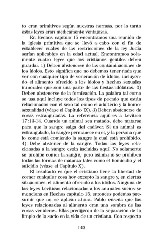 to eran primitivos según nuestras normas, por lo tanto
estas leyes eran medicamente ventajosas.
    En Hechos capítulo 15 encontramos una reunión de
la iglesia primitiva que se llevó a cabo con el fin de
establecer cuáles de las restricciones de la ley Judía
serían aplicables en la edad actual. Encontramos sola-
mente cuatro leyes que los cristianos gentiles deben
guardar. 1) Deben abstenerse de las contaminaciones de
los ídolos. Esto significa que no debemos tener nada que
ver con cualquier tipo de veneración de ídolos, incluyen-
do el alimento ofrecido a los ídolos y hechos sexuales
inmorales que son una parte de las fiestas idólatras. 2)
Deben abstenerse de la fornicación. La palabra tal como
se usa aquí incluye todos los tipos de pecado que están
relacionados con el sexo tal como el adulterio y la homo-
sexualidad (véase el Capítulo IX). 3) Deben abstenerse de
cosas estranguladas. La referencia aquí es a Levítico
17:13-14. Cuando un animal sea matado, debe matarse
para que la sangre salga del cadáver. Si un animal es
estrangulado, la sangre permanece en el, y la persona que
lo come está comiendo la sangre lo cual está prohibido.
4) Debe abstener de la sangre. Todas las leyes rela-
cionadas a la sangre están incluidas aquí. No solamente
se prohibe comer la sangre, pero asimismo se prohiben
todas las formas de matanza tales como el homicidio y el
suicidio (véase el Capítulo X).
    El resultado es que el cristiano tiene la libertad de
comer cualquier cosa hoy excepto la sangre y, en ciertas
situaciones, el alimento ofrecido a los ídolos. Ninguna de
las leyes Levíticas relacionadas a los animales sucios se
menciona en Hechos capítulo 15, entonces podemos pre-
sumir que no se aplican ahora. Pablo enseña que las
leyes relacionadas al alimento eran una sombra de las
cosas venideras. Ellas predijeron de la separación de lo
limpio de lo sucio en la vida de un cristiana. Con respecto

                           143
 