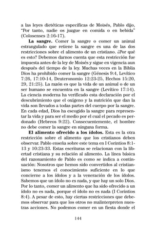a las leyes dietéticas específicas de Moisés, Pablo dijo,
“Por tanto, nadie os juzgue en comida o en bebida”
(Colosenses 2:16-17).
     La sangre. Comer la sangre o comer un animal
estrangulado que retiene la sangre es una de las dos
restricciones sobre el alimento de un cristiano. ¿Por qué
es esto? Debemos darnos cuenta que esta restricción fue
impuesta antes de la ley de Moisés y sigue en vigencia aun
después del tiempo de la ley. Muchas veces en la Biblia
Dios ha prohibido comer la sangre (Génesis 9:4, Levítico
7:26, 17:10-14, Deuteronomio 12:23-25, Hechos 15:20,
29, 21:25). La razón es que la vida de un animal o de un
ser humano se encuentra en la sangre (Levítico 17:14).
La ciencia moderna ha verificado esta declaración por el
descubrimiento que el oxígeno y la nutrición que dan la
vida son llevados a todas partes del cuerpo por la sangre.
En cada edad, Dios ha escogido la sangre para represen-
tar la vida y para ser el medio por el cual el pecado es per-
donado (Hebreos 9:22). Consecuentemente, el hombre
no debe comer la sangre en ninguna forma.
     El alimento ofrecido a los ídolos. Esta es la otra
restricción sobre el alimento que los cristianos deben
observar. Pablo enseña sobre este tema en I Corintios 8:1-
13 y 10:23-33. Estas escrituras se relacionan con la lib-
ertad cristiana y su relación al alimento. La línea básica
del razonamiento de Pablo es como se indica a contin-
uación: Nosotros que hemos sido convertidos al cristian-
ismo tenemos el conocimiento suficiente en lo que
concierne a los ídolos y a la veneración de los ídolos.
Sabemos que un ídolo no es nada, y que hay un solo Dios.
Por lo tanto, comer un alimento que ha sido ofrecido a un
ídolo no es nada, porque el ídolo no es nada (I Corintios
8:4). A pesar de esto, hay ciertas restricciones que debe-
mos observar para que los otros no malinterpreten nues-
tras acciones. No podemos comer en un fiesta donde el

                            144
 