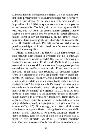 alimento ha sido ofrecido a los ídolos, y no podemos ayu-
dar en la preparación de los alimentos que van a ser ofre-
cidos a los ídolos. Si lo hacemos, estamos dando la
impresión a los idólatras que aprobamos o participamos
en su veneración. También, si un hermano que es débil
(eso es, que no tiene un conocimiento cristiano pleno
acerca de este tema) nos ve comiendo aquel alimento,
puede llegar a ser un tropiezo a él. En ambos casos,
hacemos daño a otra gente por disfrutar de nuestra lib-
ertad (I Corintios 8:7-9). Por esta razón los cristianos no
pueden participar en fiestas donde se ofrecen alimentos a
los ídolos o a espíritus.
    Ahora, supongamos que alguien da un alimento que ha
sido ofrecido a un ídolo a un cristiano y él no lo sabe. ¿Si
el cristiano lo come, ha pecado? No, porque sabemos que
los ídolos no son nada. En el día de Pablo tantos alimen-
tos se ofrecían a los ídolos en los templos paganos que los
sacerdotes no podían comerlo todo. Ellos vendían en el
mercado el alimento que sobraba. La pregunta surgió
entre los cristianos si sería un pecado comer aquel ali-
mento. ¿Si fuera así, entonces, como podrían ellos saber si
el alimento vendido en el mercado había sido ofrecido a
los ídolos o no? La respuesta de Pablo es “De todo lo que
se vende en la carnicería, comed, sin preguntar nada por
motivos de conciencia” (I Corintios 10:25). Si usted está
invitado a una cena o a un banquete donde el alimento
puede haber sido ofrecido ya a los ídolos, Pablo dice, “Si
algún incrédulo os invita, y queréis ir, de todo lo que se os
ponga delante comed, sin preguntar nada por motivos de
conciencia” (v. 27). Sin embargo, si se ofrece el alimento
a los ídolos en aquella fiesta, o si alguien le dice que el ali-
mento ha sido ofrecido a los ídolos, entonces usted no
debe comerlo. Esto es para el bien de la persona que a
usted le está mirando (vs. 28-29). Debemos recordar
también que la veneración de los ídolos es realmente la

                              145
 