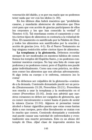 veneración del diablo, y es por esa razón que no podemos
tener nada que ver con los ídolos (v. 20).
    En los últimos días habrá maestros que “prohibirán
casarse, y mandarán abstenerse de alimentos que Dios
creó para que con acción de gracias participasen de ellos
los creyentes y los que han conocido la verdad” (I
Timoteo 4:3). Tal enseñanza contra el casamiento y con-
tra ciertos tipos de alimentos es contraria a la voluntad de
Dios. El casamiento es santificado por la Palabra de Dios,
y todos los alimentos son santificados por la oración y
acción de gracias (vvs. 4-5). En el Nuevo Testamento no
hay ninguna restricción sobre ciertos tipos de alimentos.
    La templanza y la glotonería. Debemos recordar
siempre de ser moderados en nuestros hábitos de comer.
Somos los templos del Espíritu Santo, y no podemos con-
taminar nuestros cuerpos. No hay una lista de cosas que
podemos y no podemos comer, pero el Espíritu nos puede
guiar individualmente. Como una cosa práctica, no debe-
mos comer los alimentos que nos afectan adversamente.
Si algo irrita su cuerpo o le enferma, entonces ¡no lo
coma!
    No debemos ser culpables de la glotonería—comien-
do a la demasía. Comiendo demasiado puede ser un peca-
do (Deuteronomio 21:20, Proverbios 23:21). Proverbios
nos enseña a usar la templanza y la moderación en el
comer (Proverbios 25:16). Jesús nos advirtió que nue-
stros corazones no deben ser cargados de glotonería, que
es comer excesivamente o comer hasta el punto de sentir
la náusea (Lucas 21:34). Algunos ni pensarían tomar
alcohol o fumar cigarrillos puesto que estas cosas harian
daño a sus cuerpos, pero ellos literalmente se matan con
lo mucho que comen. Comiendo demasiado y comiendo
mal puede causar una variedad de enfermedades y even-
tualmente una muerte prematura. Esto es un abuso del
templo de Dios. ¿Qué clase de impresión sienten los

                            146
 
