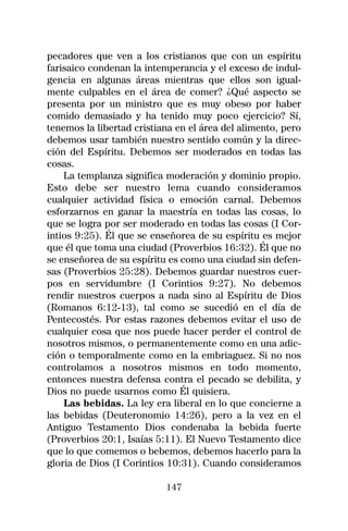 pecadores que ven a los cristianos que con un espíritu
farisaico condenan la intemperancia y el exceso de indul-
gencia en algunas áreas mientras que ellos son igual-
mente culpables en el área de comer? ¿Qué aspecto se
presenta por un ministro que es muy obeso por haber
comido demasiado y ha tenido muy poco ejercicio? Sí,
tenemos la libertad cristiana en el área del alimento, pero
debemos usar también nuestro sentido común y la direc-
ción del Espíritu. Debemos ser moderados en todas las
cosas.
    La templanza significa moderación y dominio propio.
Esto debe ser nuestro lema cuando consideramos
cualquier actividad física o emoción carnal. Debemos
esforzarnos en ganar la maestría en todas las cosas, lo
que se logra por ser moderado en todas las cosas (I Cor-
intios 9:25). Él que se enseñorea de su espíritu es mejor
que él que toma una ciudad (Proverbios 16:32). Él que no
se enseñorea de su espíritu es como una ciudad sin defen-
sas (Proverbios 25:28). Debemos guardar nuestros cuer-
pos en servidumbre (I Corintios 9:27). No debemos
rendir nuestros cuerpos a nada sino al Espíritu de Dios
(Romanos 6:12-13), tal como se sucedió en el día de
Pentecostés. Por estas razones debemos evitar el uso de
cualquier cosa que nos puede hacer perder el control de
nosotros mismos, o permanentemente como en una adic-
ción o temporalmente como en la embriaguez. Si no nos
controlamos a nosotros mismos en todo momento,
entonces nuestra defensa contra el pecado se debilita, y
Dios no puede usarnos como Él quisiera.
    Las bebidas. La ley era liberal en lo que concierne a
las bebidas (Deuteronomio 14:26), pero a la vez en el
Antiguo Testamento Dios condenaba la bebida fuerte
(Proverbios 20:1, Isaías 5:11). El Nuevo Testamento dice
que lo que comemos o bebemos, debemos hacerlo para la
gloria de Dios (I Corintios 10:31). Cuando consideramos

                           147
 