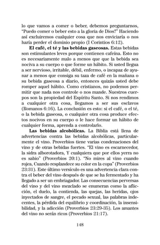lo que vamos a comer o beber, debemos preguntarnos,
“Puedo comer o beber esto a la gloria de Dios?” Haciendo
así excluiremos cualquier cosa que nos enviciaría o nos
haría perder el dominio propio (I Corintios 6:12).
     El café, el té y las bebidas gaseosas. Estas bebidas
son estimulantes leves porque contienen cafeína. Esto no
es necesariamente malo a menos que que la bebida sea
nociva a su cuerpo o que forme un hábito. Si usted llegua
a ser nervioso, irritable, débil, enfermo, o incapaz de ayu-
nar a menos que consiga su taza de café en la mañana o
su bebida gaseosa a diario, entonces quizás usted debe
romper aquel hábito. Como cristianos, no podemos per-
mitir que nada nos controle o nos mande. Nuestros cuer-
pos son la propiedad del Espíritu Santo. Si nos rendimos
a cualquier otra cosa, llegamos a ser sus esclavos
(Romanos 6:16). La conclusión es esto: si el café, o el té,
o la bebida gaseosa, o cualquier otra cosa produce efec-
tos nocivos en su cuerpo o le hace formar un hábito de
cualquier forma, aprenda a controlarlo.
     Las bebidas alcohólicas. La Biblia está llena de
advertencias contra las bebidas alcohólicas, particular-
mente el vino. Proverbios tiene varias condenaciones del
vino y de otras bebidas fuertes. “El vino es escarnecedor,
la sidra alborotadora, Y cualquiera que por ellos yerra no
es sabio” (Proverbios 20:1). “No mires al vino cuando
rojea, Cuando resplandece su color en la copa” (Proverbios
23:31). Este último versículo es una advertencia clara con-
tra el beber del vino después de que se ha fermentado y ha
llegado a ser un embriagador. Las consecuencias perversas
del vino y del vino mezclado se enumeran como la aflic-
ción, el duelo, la contienda, las quejas, las heridas, ojos
inyectados de sangre, el pecado sexual, las palabras inde-
centes, la pérdida del equilibrio y coordinación, la insensi-
bilidad, y la adicción (Proverbios 23:29-35). Los amantes
del vino no serán ricos (Proverbios 21:17).

                            148
 