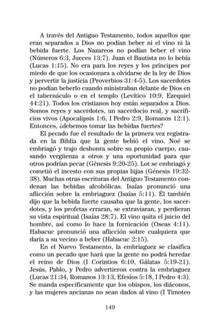 A través del Antiguo Testamento, todos aquellos que
eran separados a Dios no podían beber ni el vino ni la
bebida fuerte. Los Nazareos no podían beber el vino
(Números 6:3, Jueces 13:7). Juan el Bautista no lo bebía
(Lucas 1:15). No era para los reyes y los príncipes por
miedo de que los ocasionara a olvidarse de la ley de Dios
y pervertir la justicia (Proverbios 31:4-5). Los sacerdotes
no podían beberlo cuando ministraban delante de Dios en
el tabernáculo o en el templo (Levítico 10:9, Ezequiel
44:21). Todos los cristianos hoy están separados a Dios.
Somos reyes y sacerdotes, un sacerdocio real, y sacrifi-
cios vivos (Apocalipsis 1:6, I Pedro 2:9, Romanos 12:1).
Entonces, ¿debemos tomar las bebidas fuertes?
     El pecado fue el resultado de la primera vez registra-
da en la Biblia que la gente bebió el vino. Noé se
embriagó y trajo deshonra sobre su propio cuerpo, cau-
sando vergüenza a otros y una oportunidad para que
otros podrían pecar (Génesis 9:20-25). Lot se embriagó y
cometió el incesto con sus propias hijas (Génesis 19:32-
38). Muchas otras escrituras del Antiguo Testamento con-
denan las bebidas alcohólicas. Isaías pronunció una
aflicción sobre la embriaguez (Isaías 5:11). Él también
dijo que la bebida fuerte causaba que la gente, los sacer-
dotes, y los profetas erraran, se extraviaran, y perdieran
su vista espiritual (Isaías 28:7). El vino quita el juicio del
hombre, así como lo hace la fornicación (Oseas 4:11).
Habacuc pronunció una aflicción sobre cualquiera que
daría a su vecino a beber (Habacuc 2:15).
     En el Nuevo Testamento, la embriaguez se clasifica
como un pecado que hará que la gente no podrá heredar
el reino de Dios (I Corintios 6:10, Gálatas 5:19-21).
Jesús, Pablo, y Pedro advertieron contra la embriaguez
(Lucas 21:34, Romanos 13:13, Efesios 5:18, I Pedro 4:3).
Se manda especificamente que los obispos, los diáconos,
y las mujeres ancianas no sean dados al vino (I Timoteo

                             149
 