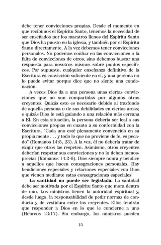 debe tener convicciones propias. Desde el momento en
que recibimos el Espíritu Santo, tenemos la necesidad de
ser enseñados por los maestros llenos del Espíritu Santo
que Dios ha puesto en la iglesia, y también por el Espíritu
Santo directamente. A la vez debemos tener convicciones
personales. No podemos confiar en las convicciones o la
falta de convicciones de otros, sino debemos buscar una
respuesta para nosotros mismos sobre puntos específi-
cos. Por supuesto, cualquier enseñanza definitiva de la
Escritura es convicción suficiente en sí, y una persona no
lo puede evitar porque dice que no siente una conde-
nación.
    A veces Dios da a una persona unas ciertas convic-
ciones que no son compartidas por algunos otros
creyentes. Quizás esto es necesario debido al trasfondo
de aquella persona o de sus debilidades en ciertas areas;
o quizás Dios le está guiando a una relación más cercana
a El. En esta situación, la persona debería ser leal a sus
convicciones propias en cuanto a su conformidad con la
Escritura. “Cada uno esté plenamente convencido en su
propia mente . . . y todo lo que no proviene de fe, es peca-
do” (Romanos 14:5, 23). A la vez, él no debería tratar de
exigir que otros las respeten. Asimismo, otros creyentes
deberían respetar sus convicciones y no lo deben menos-
preciar (Romanos 14:2-6). Dios siempre honra y bendice
a aquellos que hacen consagraciones personales. Hay
bendiciones especiales y relaciones especiales con Dios
que vienen mediante estas consagraciones especiales.
    La santidad no puede ser legislada. La santidad
debe ser motivada por el Espíritu Santo que mora dentro
de uno. Los ministros tienen la autoridad espiritual y,
desde luego, la responsabilidad de pedir normas de con-
ducta y de vestidura entre los creyentes. Ellos tendrán
que responder a Dios en lo que le concierne a uno
(Hebreos 13:17). Sin embargo, los ministros pueden

                            15
 