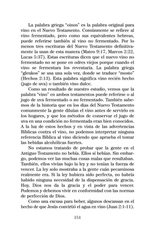 La palabra griega “oinos” es la palabra original para
vino en el Nuevo Testamento. Comúnmente se refiere al
vino fermentado, pero como sus equivalentes hebreas,
puede referirse también al vino no fermentado. Por lo
menos tres escrituras del Nuevo Testamento definitiva-
mente la usan de esta manera (Mateo 9:17, Marcos 2:22,
Lucas 5:37). Estas escrituras dicen que el nuevo vino no
fermentado no se pone en odres viejos porque cuando el
vino se fermentara los reventaría. La palabra griega
“gleukos” se usa una sola vez, donde se traduce “mosto”
(Hechos 2:13). Esta palabra significa vino recién hecho
(jugo de uva) o también vino dulce.
    Como un resultado de nuestro estudio, vemos que la
palabra “vino” en ambos testamentos puede referirse o al
jugo de uva fermentado o no fermentado. También sabe-
mos de la historia que en los dias del Nuevo Testamento
comunmente la gente diluían el vino antes de servirlo en
los hogares, y que los métodos de conservar el jugo de
uva en una condición no fermentada eran bien conocidos.
A la luz de estos hechos y en vista de las advertencias
Bíblicas contra el vino, no podemos interpretar ninguna
referencia Bíblica al vino diciendo que aprueba el tomar
las bebidas alcohólicas fuertes.
    No estamos tratando de probar que la gente en el
Antiguo Testamento no bebía. Ellos sí bebían. Sin embar-
go, podemos ver las muchas cosas malas que resultaban.
También, ellos vivían bajo la ley y no tenían la fuerza de
vencer. La ley solo mostraba a la gente cuán pecaminosa
realmente era. Si la ley hubiera sido perfecta, no habría
habido ninguna necesidad de la dispensación de gracia.
Hoy, Dios nos da la gracia y el poder para vencer.
Podemos y debemos vivir en conformidad con las normas
de perfección de Dios.
    Como una excusa para beber, algunos descansan en el
hecho de que Jesús convirtió el agua en vino (Juan 2:1-11).

                           151
 