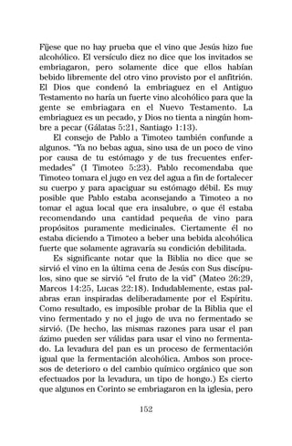 Fíjese que no hay prueba que el vino que Jesús hizo fue
alcohólico. El versículo diez no dice que los invitados se
embriagaron, pero solamente dice que ellos habían
bebido libremente del otro vino provisto por el anfitrión.
El Dios que condenó la embriaguez en el Antiguo
Testamento no haría un fuerte vino alcohólico para que la
gente se embriagara en el Nuevo Testamento. La
embriaguez es un pecado, y Dios no tienta a ningún hom-
bre a pecar (Gálatas 5:21, Santiago 1:13).
    El consejo de Pablo a Timoteo también confunde a
algunos. “Ya no bebas agua, sino usa de un poco de vino
por causa de tu estómago y de tus frecuentes enfer-
medades” (I Timoteo 5:23). Pablo recomendaba que
Timoteo tomara el jugo en vez del agua a fin de fortalecer
su cuerpo y para apaciguar su estómago débil. Es muy
posible que Pablo estaba aconsejando a Timoteo a no
tomar el agua local que era insalubre, o que él estaba
recomendando una cantidad pequeña de vino para
propósitos puramente medicinales. Ciertamente él no
estaba diciendo a Timoteo a beber una bebida alcohólica
fuerte que solamente agravaría su condición debilitada.
    Es significante notar que la Biblia no dice que se
sirvió el vino en la última cena de Jesús con Sus discípu-
los, sino que se sirvió “el fruto de la vid” (Mateo 26:29,
Marcos 14:25, Lucas 22:18). Indudablemente, estas pal-
abras eran inspiradas deliberadamente por el Espíritu.
Como resultado, es imposible probar de la Biblia que el
vino fermentado y no el jugo de uva no fermentado se
sirvió. (De hecho, las mismas razones para usar el pan
ázimo pueden ser válidas para usar el vino no fermenta-
do. La levadura del pan es un proceso de fermentación
igual que la fermentación alcohólica. Ambos son proce-
sos de deterioro o del cambio químico orgánico que son
efectuados por la levadura, un tipo de hongo.) Es cierto
que algunos en Corinto se embriagaron en la iglesia, pero

                           152
 