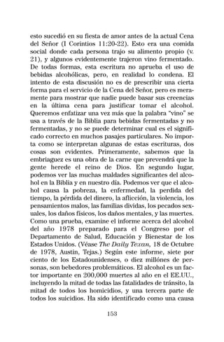 esto sucedió en su fiesta de amor antes de la actual Cena
del Señor (I Corintios 11:20-22). Esto era una comida
social donde cada persona trajo su alimento propio (v.
21), y algunos evidentemente trajeron vino fermentado.
De todas formas, esta escritura no aprueba el uso de
bebidas alcohólicas, pero, en realidad lo condena. El
intento de esta discusión no es de prescribir una cierta
forma para el servicio de la Cena del Señor, pero es mera-
mente para mostrar que nadie puede basar sus creencias
en la última cena para justificar tomar el alcohol.
Queremos enfatizar una vez más que la palabra “vino” se
usa a través de la Biblia para bebidas fermentadas y no
fermentadas, y no se puede determinar cual es el signifi-
cado correcto en muchos pasajes particulares. No impor-
ta como se interpretan algunas de estas escrituras, dos
cosas son evidentes. Primeramente, sabemos que la
embriaguez es una obra de la carne que prevendrá que la
gente herede el reino de Dios. En segundo lugar,
podemos ver las muchas maldades significantes del alco-
hol en la Biblia y en nuestro día. Podemos ver que el alco-
hol causa la pobreza, la enfermedad, la perdida del
tiempo, la pérdida del dinero, la aflicción, la violencia, los
pensamientos malos, las familias dividas, los pecados sex-
uales, los daños físicos, los daños mentales, y las muertes.
Como una prueba, examine el informe acerca del alcohol
del año 1978 preparado para el Congreso por el
Departamento de Salud, Educación y Bienestar de los
Estados Unidos. (Véase The Daily Texan, 18 de Octubre
de 1978, Austin, Tejas.) Según este informe, siete por
ciento de los Estadounidenses, o diez millónes de per-
sonas, son bebedores problemáticos. El alcohol es un fac-
tor importante en 200,000 muertes al año en el EE.UU.,
incluyendo la mitad de todas las fatalidades de tránsito, la
mitad de todos los homicidios, y una tercera parte de
todos los suicidios. Ha sido identificado como una causa

                             153
 