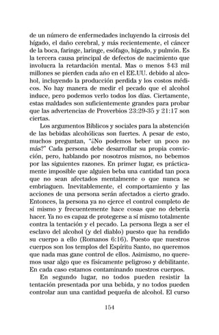 de un número de enfermedades incluyendo la cirrosis del
hígado, el daño cerebral, y más recientemente, el cáncer
de la boca, faringe, laringe, esófago, hígado, y pulmón. Es
la tercera causa principal de defectos de nacimiento que
involucra la retardación mental. Mas o menos $43 mil
millones se pierden cada año en el EE.UU. debido al alco-
hol, incluyendo la producción perdida y los costos médi-
cos. No hay manera de medir el pecado que el alcohol
induce, pero podemos verlo todos los días. Ciertamente,
estas maldades son suficientemente grandes para probar
que las advertencias de Proverbios 23:29-35 y 21:17 son
ciertas.
    Los argumentos Bíblicos y sociales para la abstención
de las bebidas alcohólicas son fuertes. A pesar de esto,
muchos preguntan, “¿No podemos beber un poco no
más?” Cada persona debe desarrollar su propia convic-
ción, pero, hablando por nosotros mismos, no bebemos
por las siguientes razones. En primer lugar, es práctica-
mente imposible que alguien beba una cantidad tan poca
que no sean afectados mentalmente o que nunca se
embriaguen. Inevitablemente, el comportamiento y las
acciones de una persona serán afectados a cierto grado.
Entonces, la persona ya no ejerce el control completo de
sí mismo y frecuentemente hace cosas que no debería
hacer. Ya no es capaz de protegerse a sí mismo totalmente
contra la tentación y el pecado. La persona llega a ser el
esclavo del alcohol (y del diablo) puesto que ha rendido
su cuerpo a ello (Romanos 6:16). Puesto que nuestros
cuerpos son los templos del Espíritu Santo, no queremos
que nada mas gane control de ellos. Asimismo, no quere-
mos usar algo que es físicamente peligroso y debilitante.
En cada caso estamos contaminando nuestros cuerpos.
    En segundo lugar, no todos pueden resistir la
tentación presentada por una bebida, y no todos pueden
controlar aun una cantidad pequeña de alcohol. El curso

                           154
 